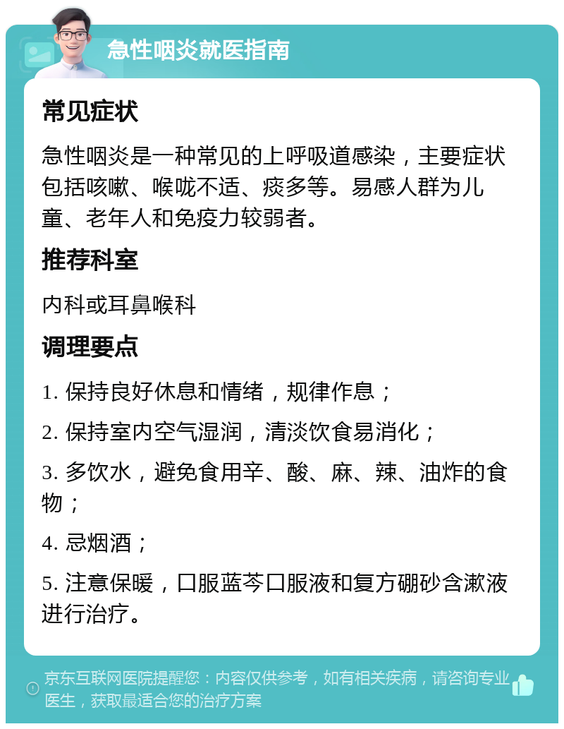 急性咽炎就医指南 常见症状 急性咽炎是一种常见的上呼吸道感染，主要症状包括咳嗽、喉咙不适、痰多等。易感人群为儿童、老年人和免疫力较弱者。 推荐科室 内科或耳鼻喉科 调理要点 1. 保持良好休息和情绪，规律作息； 2. 保持室内空气湿润，清淡饮食易消化； 3. 多饮水，避免食用辛、酸、麻、辣、油炸的食物； 4. 忌烟酒； 5. 注意保暖，口服蓝芩口服液和复方硼砂含漱液进行治疗。