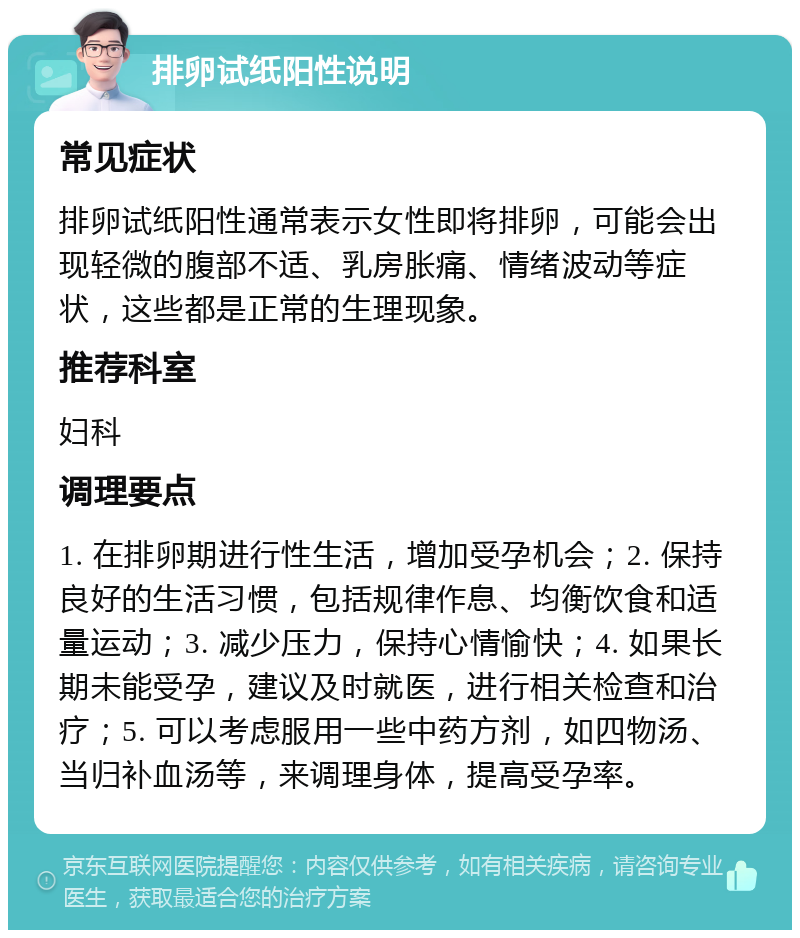 排卵试纸阳性说明 常见症状 排卵试纸阳性通常表示女性即将排卵，可能会出现轻微的腹部不适、乳房胀痛、情绪波动等症状，这些都是正常的生理现象。 推荐科室 妇科 调理要点 1. 在排卵期进行性生活，增加受孕机会；2. 保持良好的生活习惯，包括规律作息、均衡饮食和适量运动；3. 减少压力，保持心情愉快；4. 如果长期未能受孕，建议及时就医，进行相关检查和治疗；5. 可以考虑服用一些中药方剂，如四物汤、当归补血汤等，来调理身体，提高受孕率。