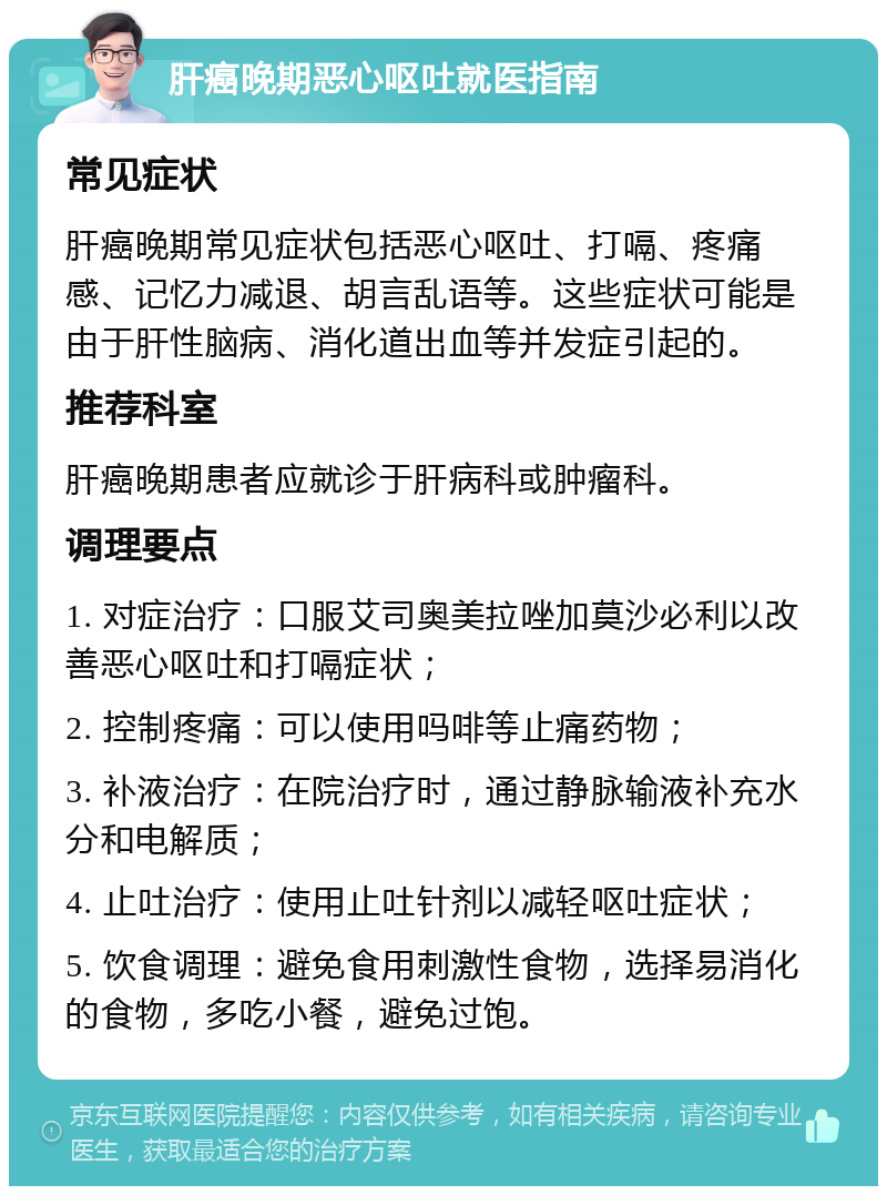 肝癌晚期恶心呕吐就医指南 常见症状 肝癌晚期常见症状包括恶心呕吐、打嗝、疼痛感、记忆力减退、胡言乱语等。这些症状可能是由于肝性脑病、消化道出血等并发症引起的。 推荐科室 肝癌晚期患者应就诊于肝病科或肿瘤科。 调理要点 1. 对症治疗：口服艾司奥美拉唑加莫沙必利以改善恶心呕吐和打嗝症状； 2. 控制疼痛：可以使用吗啡等止痛药物； 3. 补液治疗：在院治疗时，通过静脉输液补充水分和电解质； 4. 止吐治疗：使用止吐针剂以减轻呕吐症状； 5. 饮食调理：避免食用刺激性食物，选择易消化的食物，多吃小餐，避免过饱。