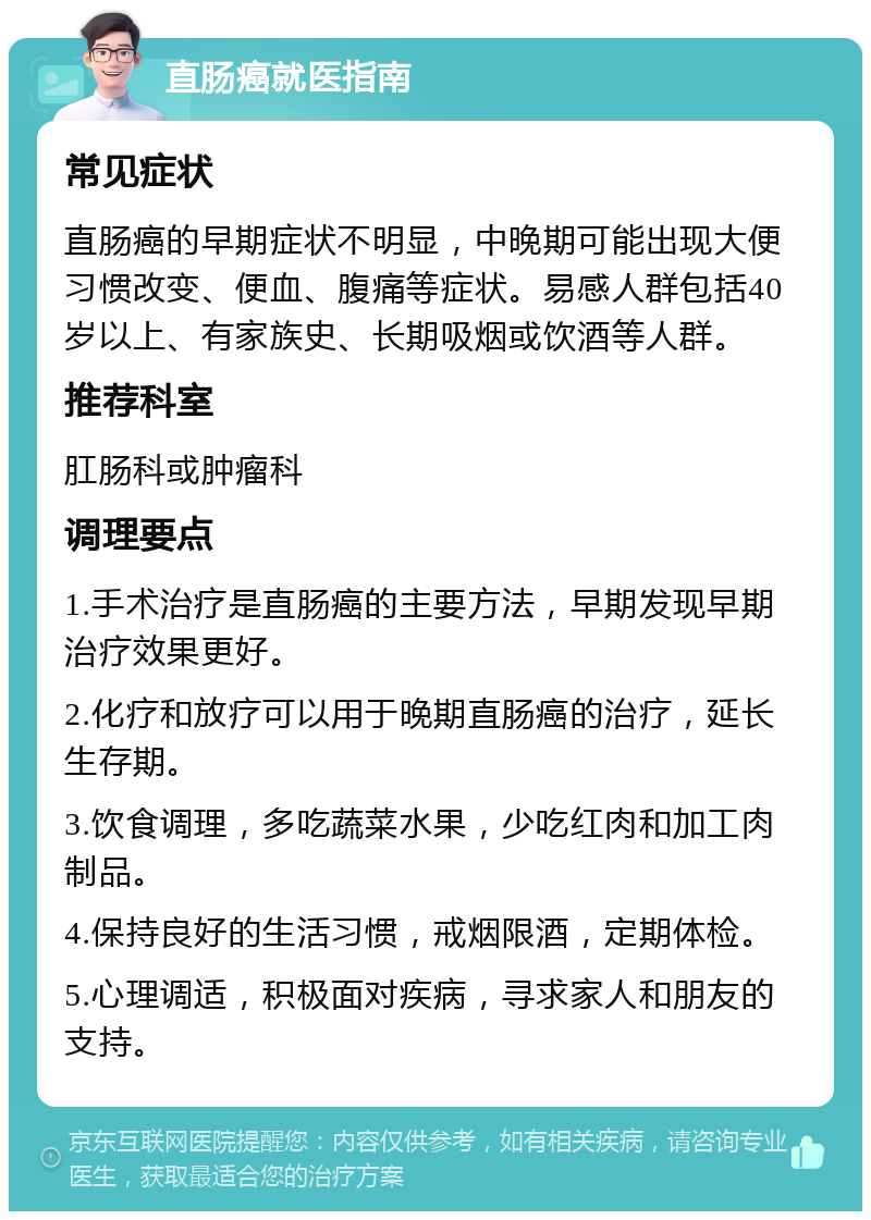 直肠癌就医指南 常见症状 直肠癌的早期症状不明显，中晚期可能出现大便习惯改变、便血、腹痛等症状。易感人群包括40岁以上、有家族史、长期吸烟或饮酒等人群。 推荐科室 肛肠科或肿瘤科 调理要点 1.手术治疗是直肠癌的主要方法，早期发现早期治疗效果更好。 2.化疗和放疗可以用于晚期直肠癌的治疗，延长生存期。 3.饮食调理，多吃蔬菜水果，少吃红肉和加工肉制品。 4.保持良好的生活习惯，戒烟限酒，定期体检。 5.心理调适，积极面对疾病，寻求家人和朋友的支持。