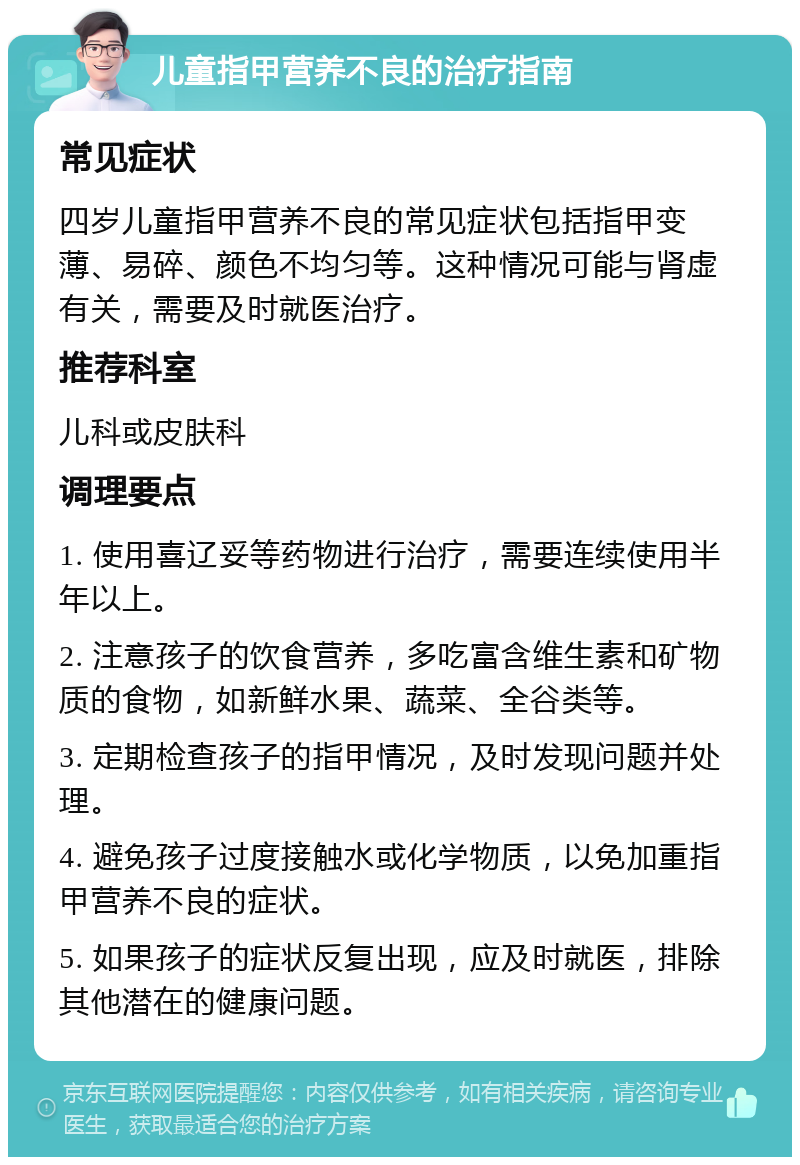 儿童指甲营养不良的治疗指南 常见症状 四岁儿童指甲营养不良的常见症状包括指甲变薄、易碎、颜色不均匀等。这种情况可能与肾虚有关，需要及时就医治疗。 推荐科室 儿科或皮肤科 调理要点 1. 使用喜辽妥等药物进行治疗，需要连续使用半年以上。 2. 注意孩子的饮食营养，多吃富含维生素和矿物质的食物，如新鲜水果、蔬菜、全谷类等。 3. 定期检查孩子的指甲情况，及时发现问题并处理。 4. 避免孩子过度接触水或化学物质，以免加重指甲营养不良的症状。 5. 如果孩子的症状反复出现，应及时就医，排除其他潜在的健康问题。