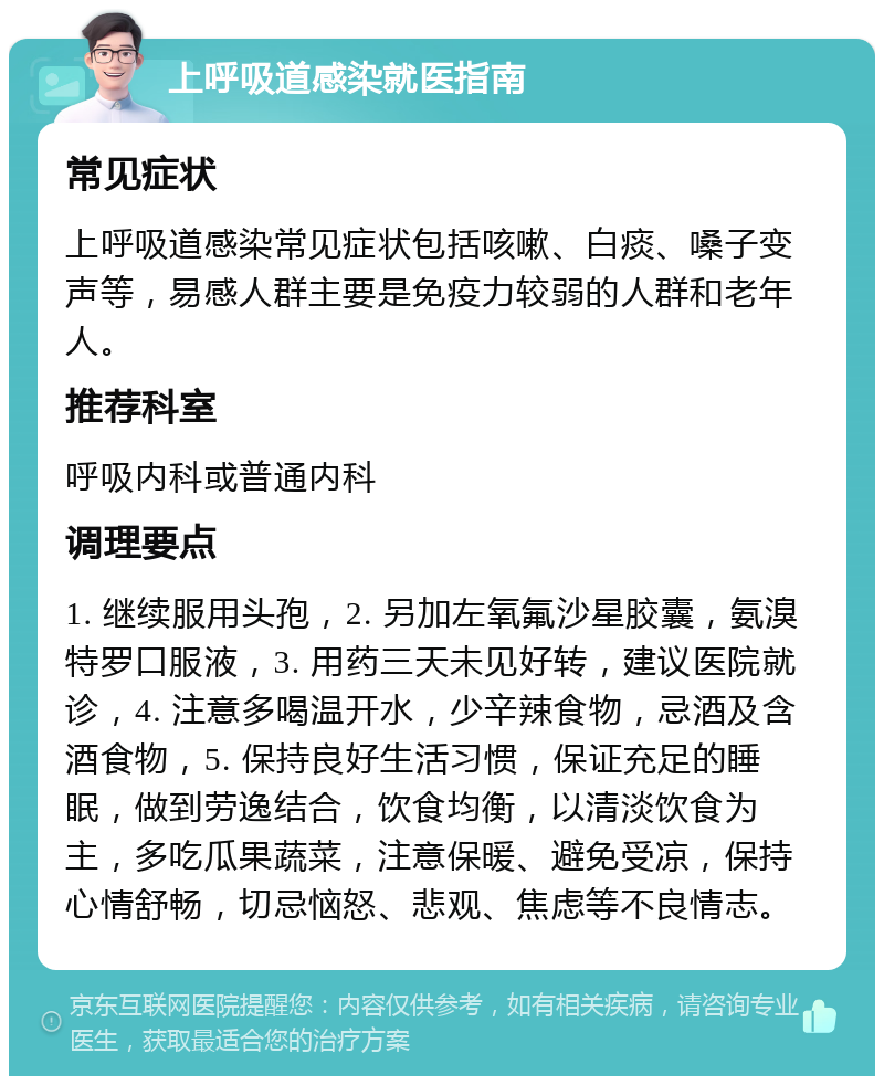 上呼吸道感染就医指南 常见症状 上呼吸道感染常见症状包括咳嗽、白痰、嗓子变声等，易感人群主要是免疫力较弱的人群和老年人。 推荐科室 呼吸内科或普通内科 调理要点 1. 继续服用头孢，2. 另加左氧氟沙星胶囊，氨溴特罗口服液，3. 用药三天未见好转，建议医院就诊，4. 注意多喝温开水，少辛辣食物，忌酒及含酒食物，5. 保持良好生活习惯，保证充足的睡眠，做到劳逸结合，饮食均衡，以清淡饮食为主，多吃瓜果蔬菜，注意保暖、避免受凉，保持心情舒畅，切忌恼怒、悲观、焦虑等不良情志。