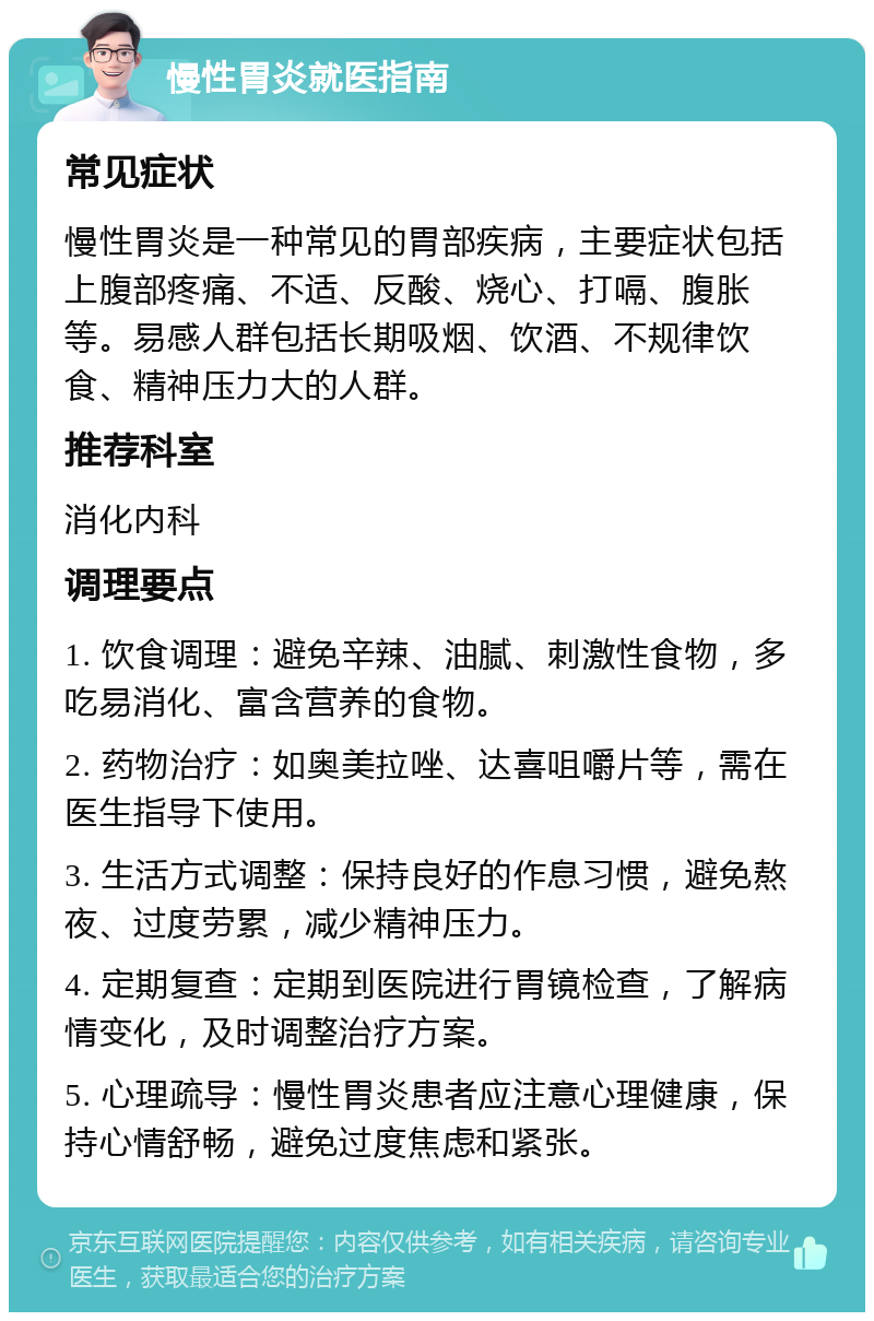 慢性胃炎就医指南 常见症状 慢性胃炎是一种常见的胃部疾病，主要症状包括上腹部疼痛、不适、反酸、烧心、打嗝、腹胀等。易感人群包括长期吸烟、饮酒、不规律饮食、精神压力大的人群。 推荐科室 消化内科 调理要点 1. 饮食调理：避免辛辣、油腻、刺激性食物，多吃易消化、富含营养的食物。 2. 药物治疗：如奥美拉唑、达喜咀嚼片等，需在医生指导下使用。 3. 生活方式调整：保持良好的作息习惯，避免熬夜、过度劳累，减少精神压力。 4. 定期复查：定期到医院进行胃镜检查，了解病情变化，及时调整治疗方案。 5. 心理疏导：慢性胃炎患者应注意心理健康，保持心情舒畅，避免过度焦虑和紧张。