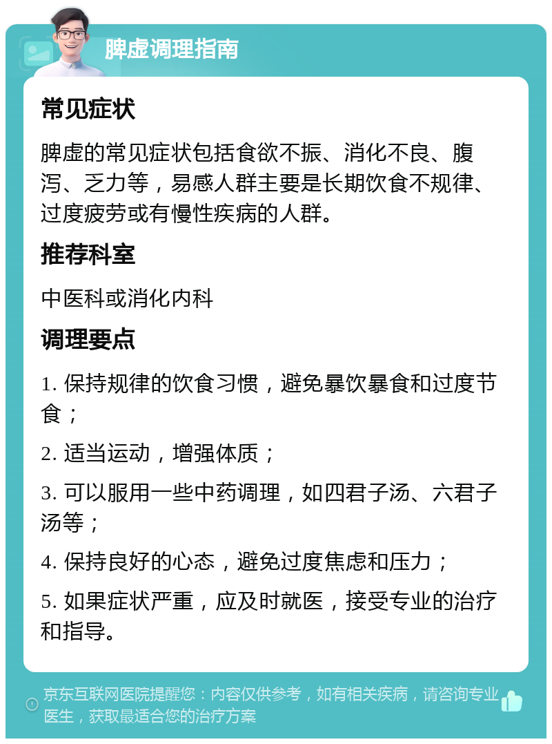 脾虚调理指南 常见症状 脾虚的常见症状包括食欲不振、消化不良、腹泻、乏力等，易感人群主要是长期饮食不规律、过度疲劳或有慢性疾病的人群。 推荐科室 中医科或消化内科 调理要点 1. 保持规律的饮食习惯，避免暴饮暴食和过度节食； 2. 适当运动，增强体质； 3. 可以服用一些中药调理，如四君子汤、六君子汤等； 4. 保持良好的心态，避免过度焦虑和压力； 5. 如果症状严重，应及时就医，接受专业的治疗和指导。