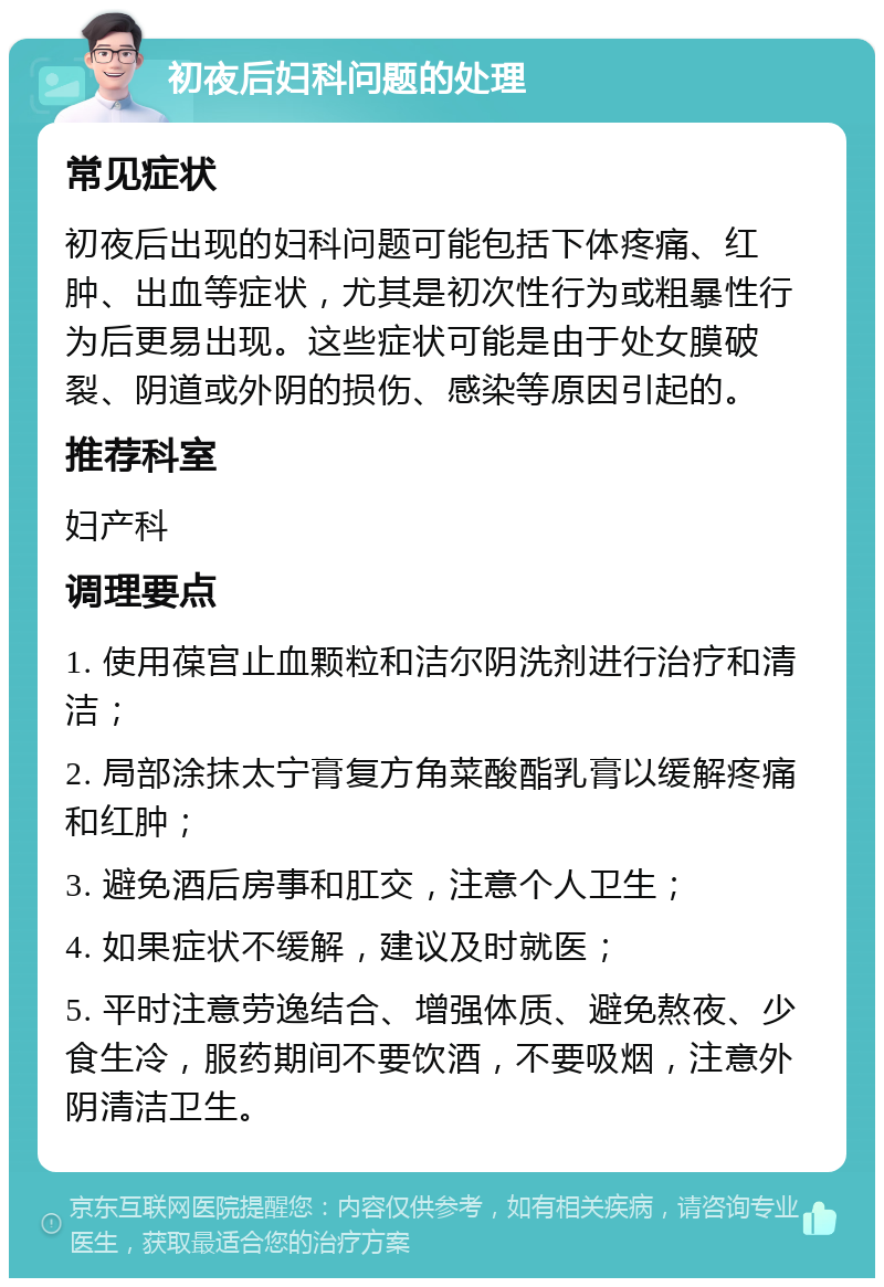 初夜后妇科问题的处理 常见症状 初夜后出现的妇科问题可能包括下体疼痛、红肿、出血等症状，尤其是初次性行为或粗暴性行为后更易出现。这些症状可能是由于处女膜破裂、阴道或外阴的损伤、感染等原因引起的。 推荐科室 妇产科 调理要点 1. 使用葆宫止血颗粒和洁尔阴洗剂进行治疗和清洁； 2. 局部涂抹太宁膏复方角菜酸酯乳膏以缓解疼痛和红肿； 3. 避免酒后房事和肛交，注意个人卫生； 4. 如果症状不缓解，建议及时就医； 5. 平时注意劳逸结合、增强体质、避免熬夜、少食生冷，服药期间不要饮酒，不要吸烟，注意外阴清洁卫生。