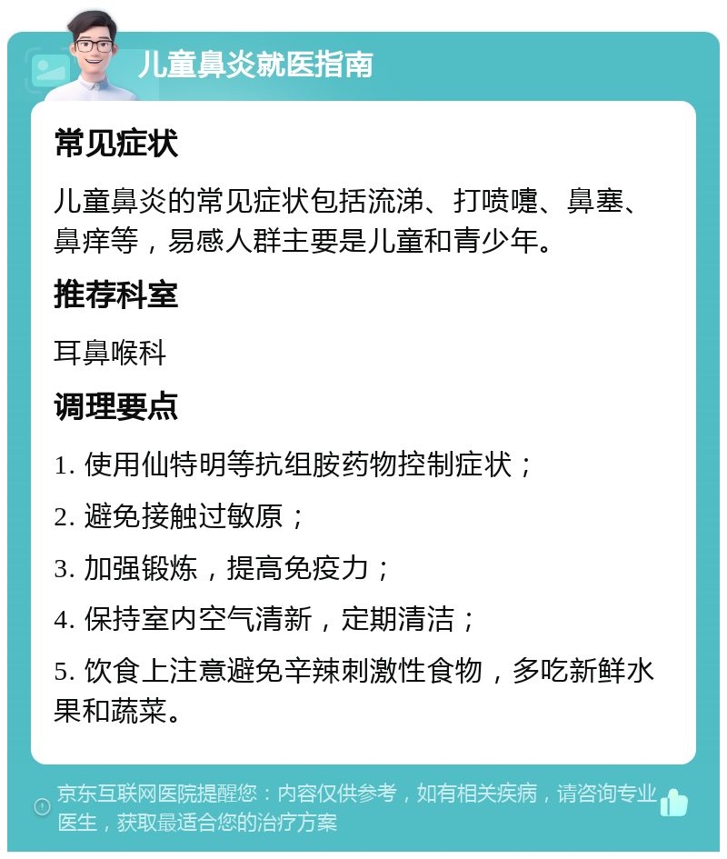 儿童鼻炎就医指南 常见症状 儿童鼻炎的常见症状包括流涕、打喷嚏、鼻塞、鼻痒等，易感人群主要是儿童和青少年。 推荐科室 耳鼻喉科 调理要点 1. 使用仙特明等抗组胺药物控制症状； 2. 避免接触过敏原； 3. 加强锻炼，提高免疫力； 4. 保持室内空气清新，定期清洁； 5. 饮食上注意避免辛辣刺激性食物，多吃新鲜水果和蔬菜。