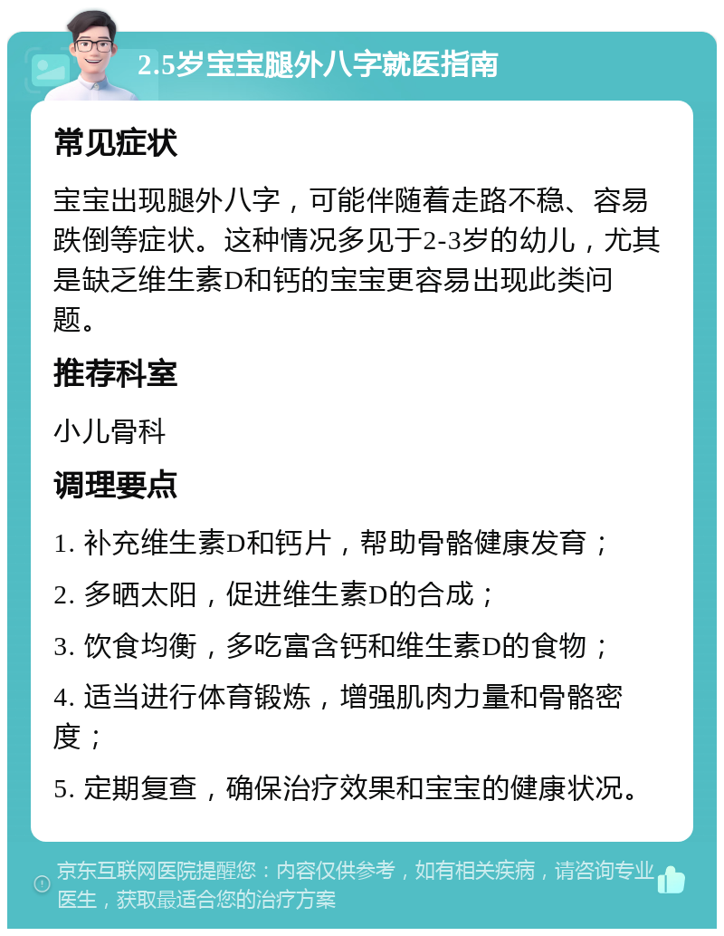 2.5岁宝宝腿外八字就医指南 常见症状 宝宝出现腿外八字，可能伴随着走路不稳、容易跌倒等症状。这种情况多见于2-3岁的幼儿，尤其是缺乏维生素D和钙的宝宝更容易出现此类问题。 推荐科室 小儿骨科 调理要点 1. 补充维生素D和钙片，帮助骨骼健康发育； 2. 多晒太阳，促进维生素D的合成； 3. 饮食均衡，多吃富含钙和维生素D的食物； 4. 适当进行体育锻炼，增强肌肉力量和骨骼密度； 5. 定期复查，确保治疗效果和宝宝的健康状况。