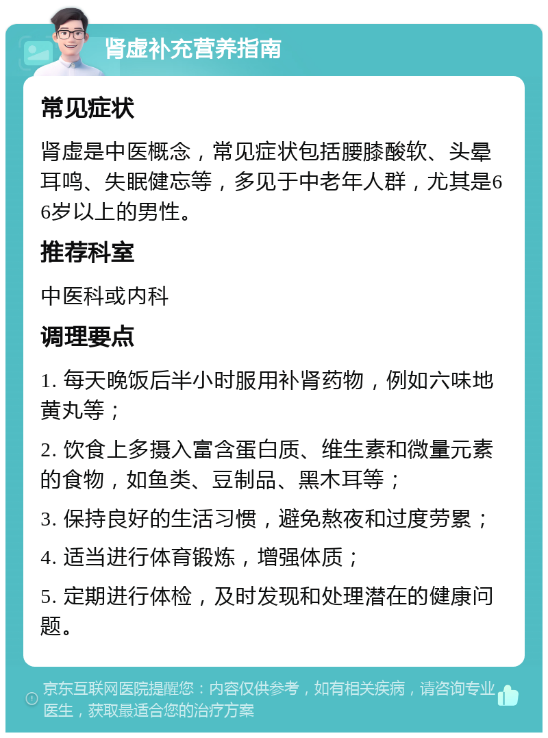 肾虚补充营养指南 常见症状 肾虚是中医概念，常见症状包括腰膝酸软、头晕耳鸣、失眠健忘等，多见于中老年人群，尤其是66岁以上的男性。 推荐科室 中医科或内科 调理要点 1. 每天晚饭后半小时服用补肾药物，例如六味地黄丸等； 2. 饮食上多摄入富含蛋白质、维生素和微量元素的食物，如鱼类、豆制品、黑木耳等； 3. 保持良好的生活习惯，避免熬夜和过度劳累； 4. 适当进行体育锻炼，增强体质； 5. 定期进行体检，及时发现和处理潜在的健康问题。