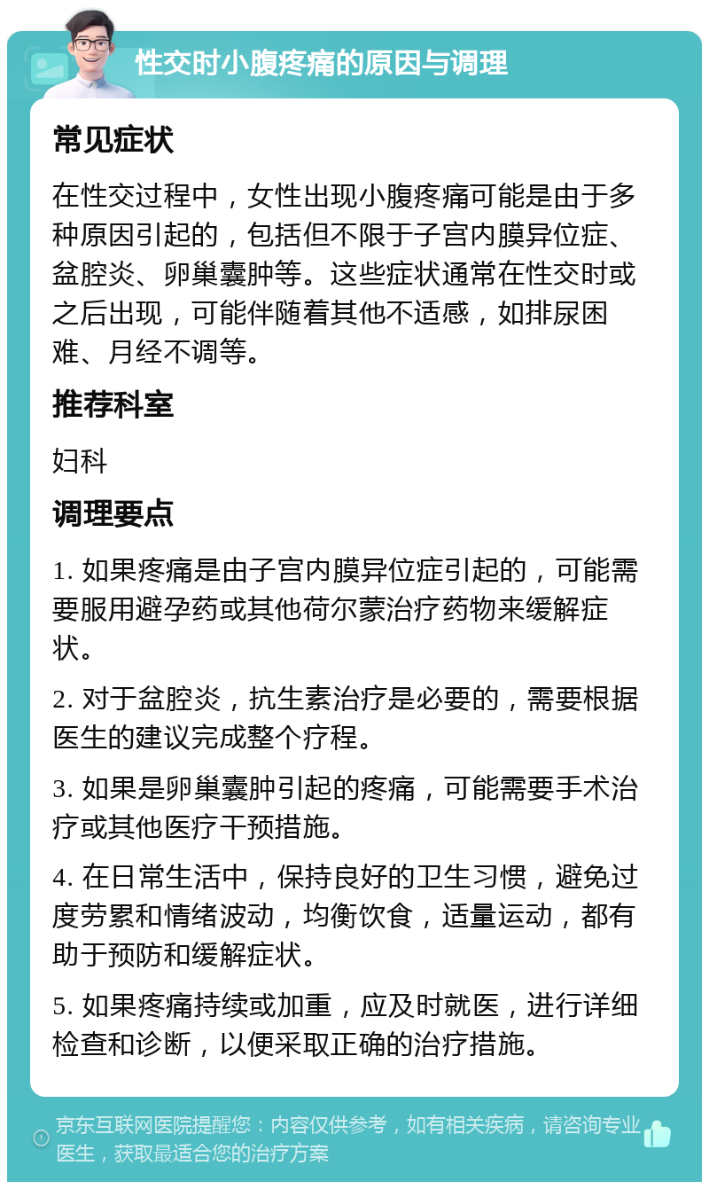 性交时小腹疼痛的原因与调理 常见症状 在性交过程中，女性出现小腹疼痛可能是由于多种原因引起的，包括但不限于子宫内膜异位症、盆腔炎、卵巢囊肿等。这些症状通常在性交时或之后出现，可能伴随着其他不适感，如排尿困难、月经不调等。 推荐科室 妇科 调理要点 1. 如果疼痛是由子宫内膜异位症引起的，可能需要服用避孕药或其他荷尔蒙治疗药物来缓解症状。 2. 对于盆腔炎，抗生素治疗是必要的，需要根据医生的建议完成整个疗程。 3. 如果是卵巢囊肿引起的疼痛，可能需要手术治疗或其他医疗干预措施。 4. 在日常生活中，保持良好的卫生习惯，避免过度劳累和情绪波动，均衡饮食，适量运动，都有助于预防和缓解症状。 5. 如果疼痛持续或加重，应及时就医，进行详细检查和诊断，以便采取正确的治疗措施。