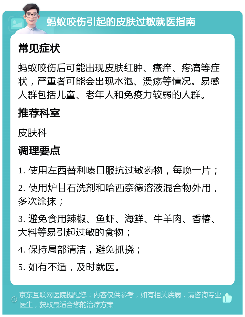 蚂蚁咬伤引起的皮肤过敏就医指南 常见症状 蚂蚁咬伤后可能出现皮肤红肿、瘙痒、疼痛等症状，严重者可能会出现水泡、溃疡等情况。易感人群包括儿童、老年人和免疫力较弱的人群。 推荐科室 皮肤科 调理要点 1. 使用左西替利嗪口服抗过敏药物，每晚一片； 2. 使用炉甘石洗剂和哈西奈德溶液混合物外用，多次涂抹； 3. 避免食用辣椒、鱼虾、海鲜、牛羊肉、香椿、大料等易引起过敏的食物； 4. 保持局部清洁，避免抓挠； 5. 如有不适，及时就医。