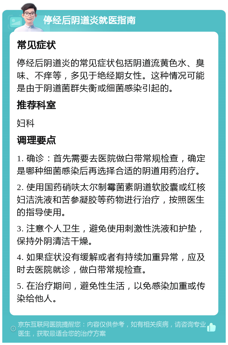 停经后阴道炎就医指南 常见症状 停经后阴道炎的常见症状包括阴道流黄色水、臭味、不痒等，多见于绝经期女性。这种情况可能是由于阴道菌群失衡或细菌感染引起的。 推荐科室 妇科 调理要点 1. 确诊：首先需要去医院做白带常规检查，确定是哪种细菌感染后再选择合适的阴道用药治疗。 2. 使用国药硝呋太尔制霉菌素阴道软胶囊或红核妇洁洗液和苦参凝胶等药物进行治疗，按照医生的指导使用。 3. 注意个人卫生，避免使用刺激性洗液和护垫，保持外阴清洁干燥。 4. 如果症状没有缓解或者有持续加重异常，应及时去医院就诊，做白带常规检查。 5. 在治疗期间，避免性生活，以免感染加重或传染给他人。