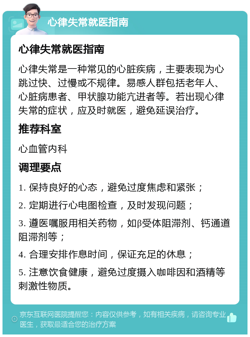 心律失常就医指南 心律失常就医指南 心律失常是一种常见的心脏疾病，主要表现为心跳过快、过慢或不规律。易感人群包括老年人、心脏病患者、甲状腺功能亢进者等。若出现心律失常的症状，应及时就医，避免延误治疗。 推荐科室 心血管内科 调理要点 1. 保持良好的心态，避免过度焦虑和紧张； 2. 定期进行心电图检查，及时发现问题； 3. 遵医嘱服用相关药物，如β受体阻滞剂、钙通道阻滞剂等； 4. 合理安排作息时间，保证充足的休息； 5. 注意饮食健康，避免过度摄入咖啡因和酒精等刺激性物质。