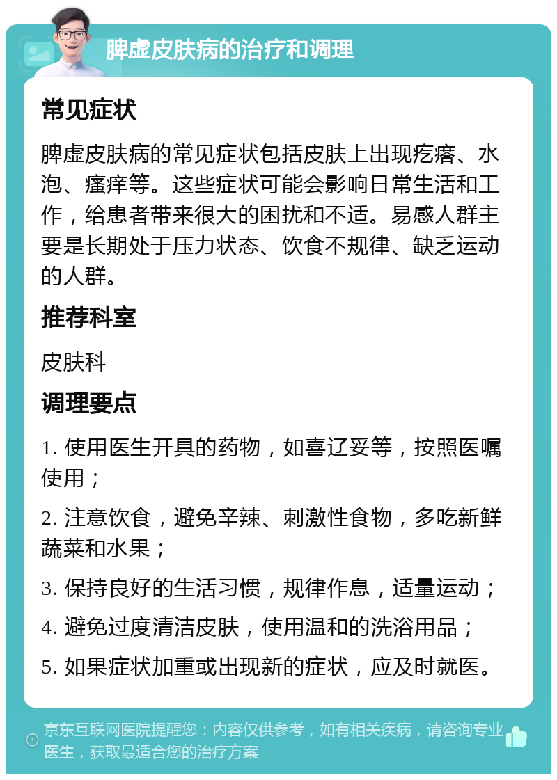 脾虚皮肤病的治疗和调理 常见症状 脾虚皮肤病的常见症状包括皮肤上出现疙瘩、水泡、瘙痒等。这些症状可能会影响日常生活和工作，给患者带来很大的困扰和不适。易感人群主要是长期处于压力状态、饮食不规律、缺乏运动的人群。 推荐科室 皮肤科 调理要点 1. 使用医生开具的药物，如喜辽妥等，按照医嘱使用； 2. 注意饮食，避免辛辣、刺激性食物，多吃新鲜蔬菜和水果； 3. 保持良好的生活习惯，规律作息，适量运动； 4. 避免过度清洁皮肤，使用温和的洗浴用品； 5. 如果症状加重或出现新的症状，应及时就医。