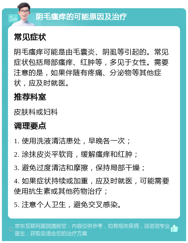 阴毛瘙痒的可能原因及治疗 常见症状 阴毛瘙痒可能是由毛囊炎、阴虱等引起的。常见症状包括局部瘙痒、红肿等，多见于女性。需要注意的是，如果伴随有疼痛、分泌物等其他症状，应及时就医。 推荐科室 皮肤科或妇科 调理要点 1. 使用洗液清洁患处，早晚各一次； 2. 涂抹皮炎平软膏，缓解瘙痒和红肿； 3. 避免过度清洁和摩擦，保持局部干燥； 4. 如果症状持续或加重，应及时就医，可能需要使用抗生素或其他药物治疗； 5. 注意个人卫生，避免交叉感染。