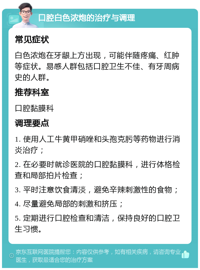 口腔白色浓炮的治疗与调理 常见症状 白色浓炮在牙龈上方出现，可能伴随疼痛、红肿等症状。易感人群包括口腔卫生不佳、有牙周病史的人群。 推荐科室 口腔黏膜科 调理要点 1. 使用人工牛黄甲硝唑和头孢克肟等药物进行消炎治疗； 2. 在必要时就诊医院的口腔黏膜科，进行体格检查和局部拍片检查； 3. 平时注意饮食清淡，避免辛辣刺激性的食物； 4. 尽量避免局部的刺激和挤压； 5. 定期进行口腔检查和清洁，保持良好的口腔卫生习惯。