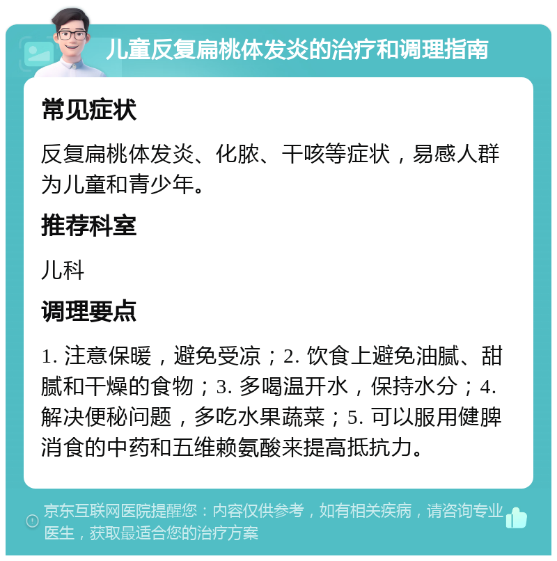 儿童反复扁桃体发炎的治疗和调理指南 常见症状 反复扁桃体发炎、化脓、干咳等症状，易感人群为儿童和青少年。 推荐科室 儿科 调理要点 1. 注意保暖，避免受凉；2. 饮食上避免油腻、甜腻和干燥的食物；3. 多喝温开水，保持水分；4. 解决便秘问题，多吃水果蔬菜；5. 可以服用健脾消食的中药和五维赖氨酸来提高抵抗力。