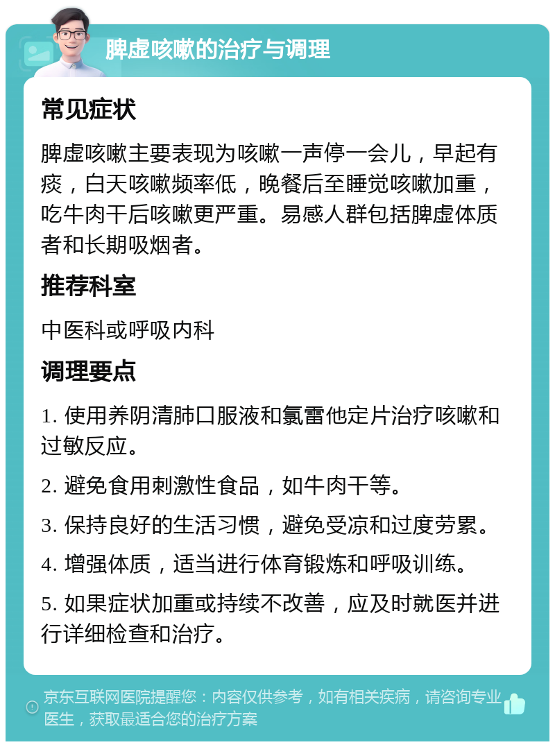 脾虚咳嗽的治疗与调理 常见症状 脾虚咳嗽主要表现为咳嗽一声停一会儿，早起有痰，白天咳嗽频率低，晚餐后至睡觉咳嗽加重，吃牛肉干后咳嗽更严重。易感人群包括脾虚体质者和长期吸烟者。 推荐科室 中医科或呼吸内科 调理要点 1. 使用养阴清肺口服液和氯雷他定片治疗咳嗽和过敏反应。 2. 避免食用刺激性食品，如牛肉干等。 3. 保持良好的生活习惯，避免受凉和过度劳累。 4. 增强体质，适当进行体育锻炼和呼吸训练。 5. 如果症状加重或持续不改善，应及时就医并进行详细检查和治疗。