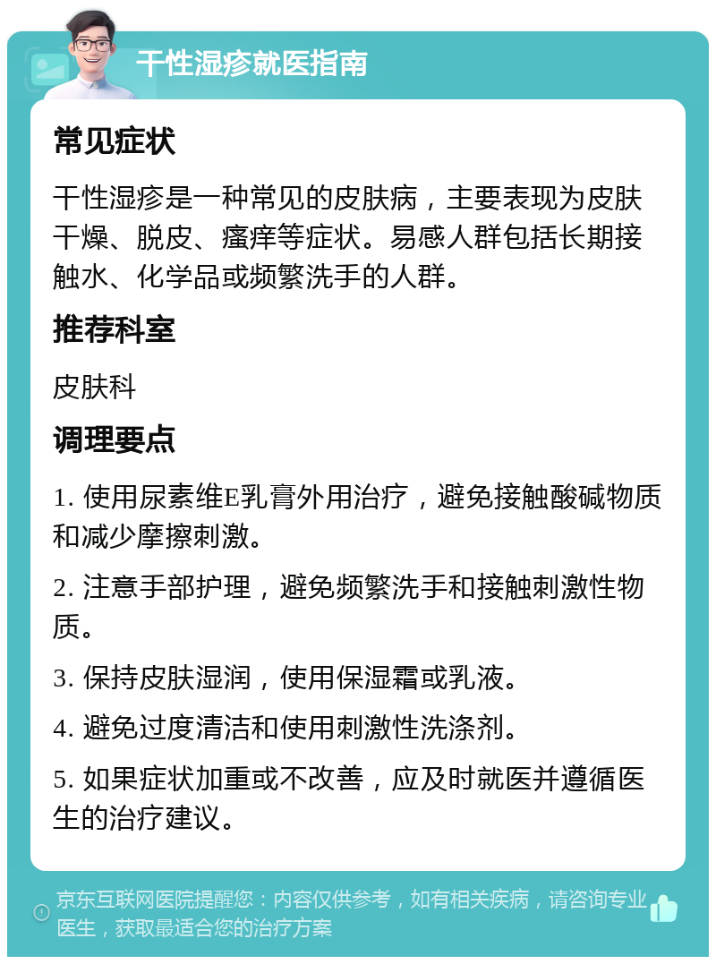 干性湿疹就医指南 常见症状 干性湿疹是一种常见的皮肤病，主要表现为皮肤干燥、脱皮、瘙痒等症状。易感人群包括长期接触水、化学品或频繁洗手的人群。 推荐科室 皮肤科 调理要点 1. 使用尿素维E乳膏外用治疗，避免接触酸碱物质和减少摩擦刺激。 2. 注意手部护理，避免频繁洗手和接触刺激性物质。 3. 保持皮肤湿润，使用保湿霜或乳液。 4. 避免过度清洁和使用刺激性洗涤剂。 5. 如果症状加重或不改善，应及时就医并遵循医生的治疗建议。