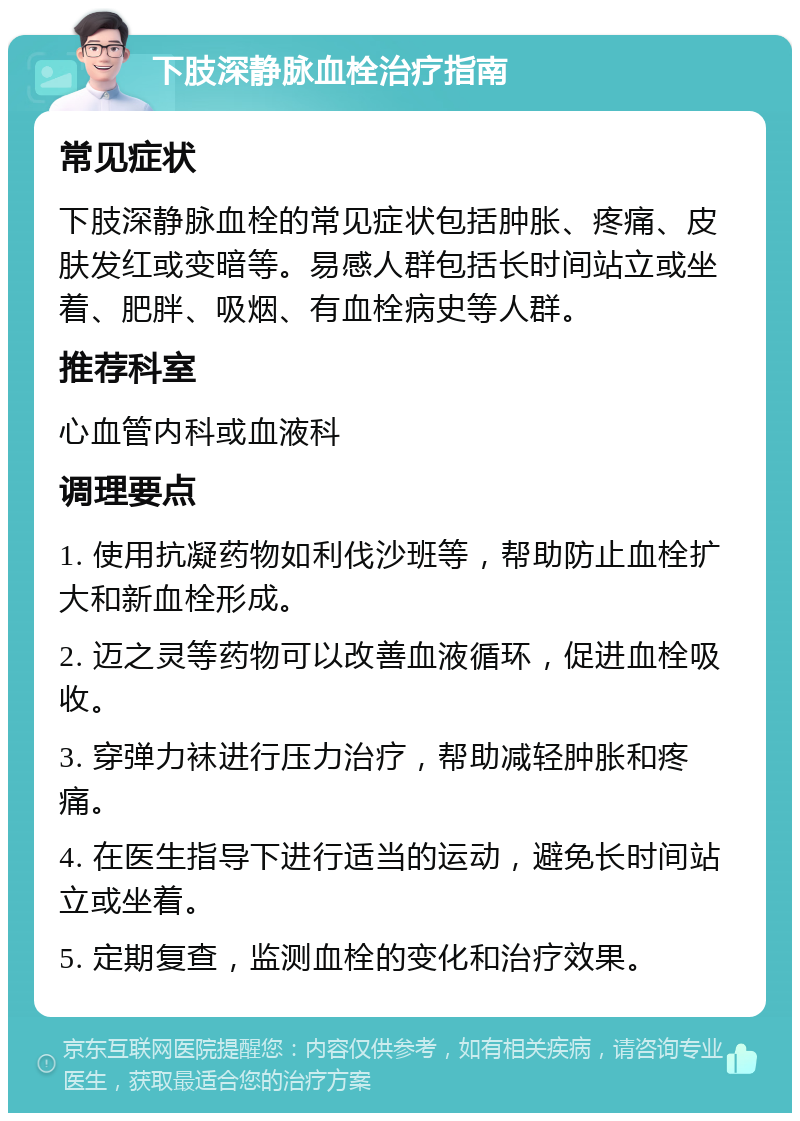 下肢深静脉血栓治疗指南 常见症状 下肢深静脉血栓的常见症状包括肿胀、疼痛、皮肤发红或变暗等。易感人群包括长时间站立或坐着、肥胖、吸烟、有血栓病史等人群。 推荐科室 心血管内科或血液科 调理要点 1. 使用抗凝药物如利伐沙班等，帮助防止血栓扩大和新血栓形成。 2. 迈之灵等药物可以改善血液循环，促进血栓吸收。 3. 穿弹力袜进行压力治疗，帮助减轻肿胀和疼痛。 4. 在医生指导下进行适当的运动，避免长时间站立或坐着。 5. 定期复查，监测血栓的变化和治疗效果。