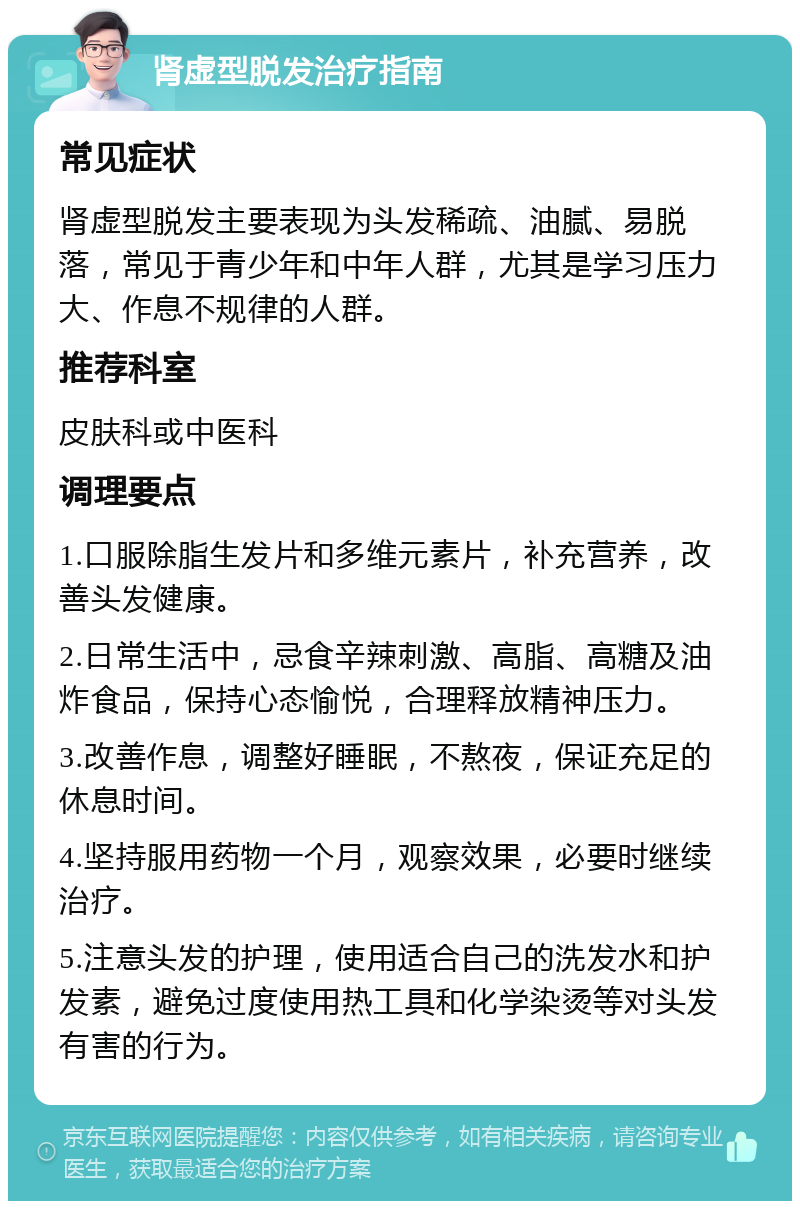 肾虚型脱发治疗指南 常见症状 肾虚型脱发主要表现为头发稀疏、油腻、易脱落，常见于青少年和中年人群，尤其是学习压力大、作息不规律的人群。 推荐科室 皮肤科或中医科 调理要点 1.口服除脂生发片和多维元素片，补充营养，改善头发健康。 2.日常生活中，忌食辛辣刺激、高脂、高糖及油炸食品，保持心态愉悦，合理释放精神压力。 3.改善作息，调整好睡眠，不熬夜，保证充足的休息时间。 4.坚持服用药物一个月，观察效果，必要时继续治疗。 5.注意头发的护理，使用适合自己的洗发水和护发素，避免过度使用热工具和化学染烫等对头发有害的行为。