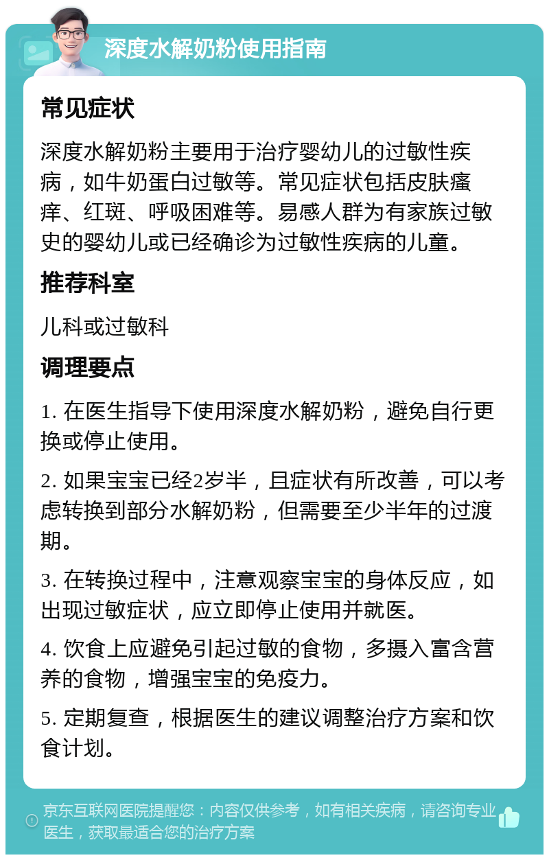 深度水解奶粉使用指南 常见症状 深度水解奶粉主要用于治疗婴幼儿的过敏性疾病，如牛奶蛋白过敏等。常见症状包括皮肤瘙痒、红斑、呼吸困难等。易感人群为有家族过敏史的婴幼儿或已经确诊为过敏性疾病的儿童。 推荐科室 儿科或过敏科 调理要点 1. 在医生指导下使用深度水解奶粉，避免自行更换或停止使用。 2. 如果宝宝已经2岁半，且症状有所改善，可以考虑转换到部分水解奶粉，但需要至少半年的过渡期。 3. 在转换过程中，注意观察宝宝的身体反应，如出现过敏症状，应立即停止使用并就医。 4. 饮食上应避免引起过敏的食物，多摄入富含营养的食物，增强宝宝的免疫力。 5. 定期复查，根据医生的建议调整治疗方案和饮食计划。