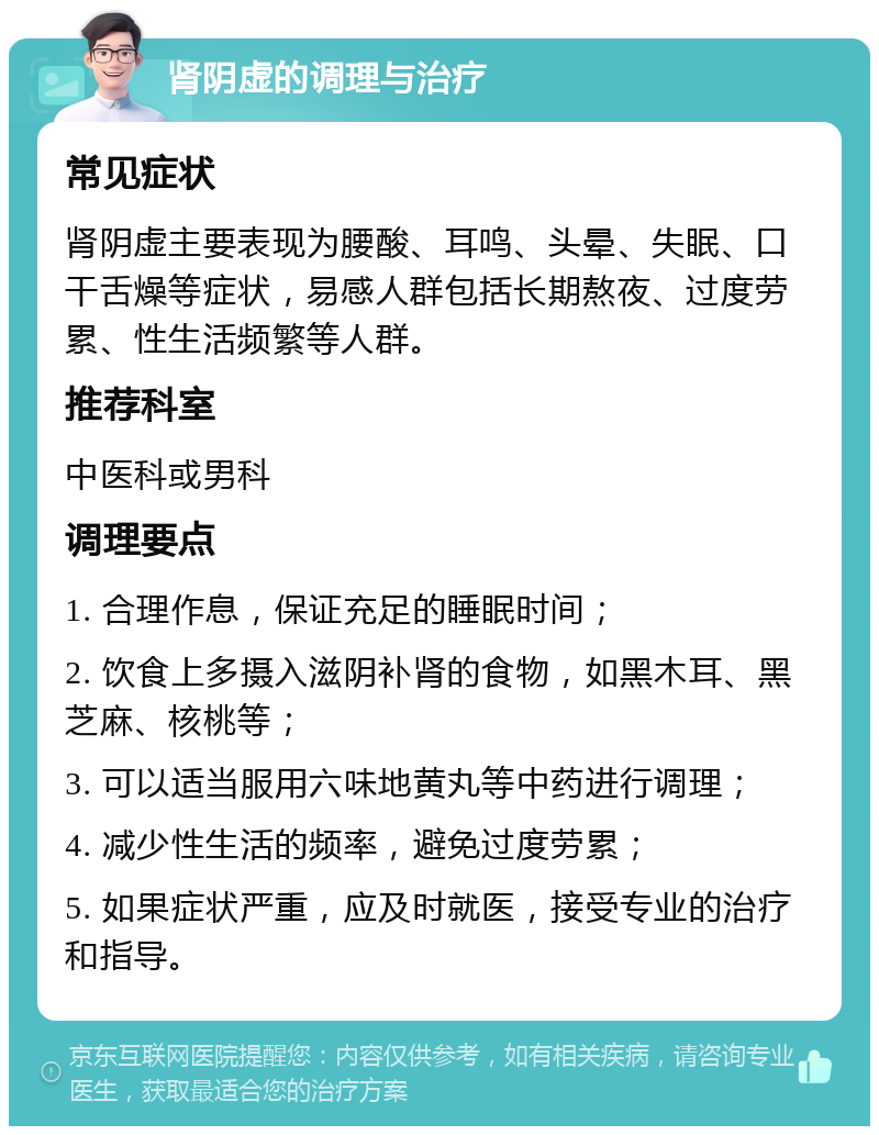 肾阴虚的调理与治疗 常见症状 肾阴虚主要表现为腰酸、耳鸣、头晕、失眠、口干舌燥等症状，易感人群包括长期熬夜、过度劳累、性生活频繁等人群。 推荐科室 中医科或男科 调理要点 1. 合理作息，保证充足的睡眠时间； 2. 饮食上多摄入滋阴补肾的食物，如黑木耳、黑芝麻、核桃等； 3. 可以适当服用六味地黄丸等中药进行调理； 4. 减少性生活的频率，避免过度劳累； 5. 如果症状严重，应及时就医，接受专业的治疗和指导。