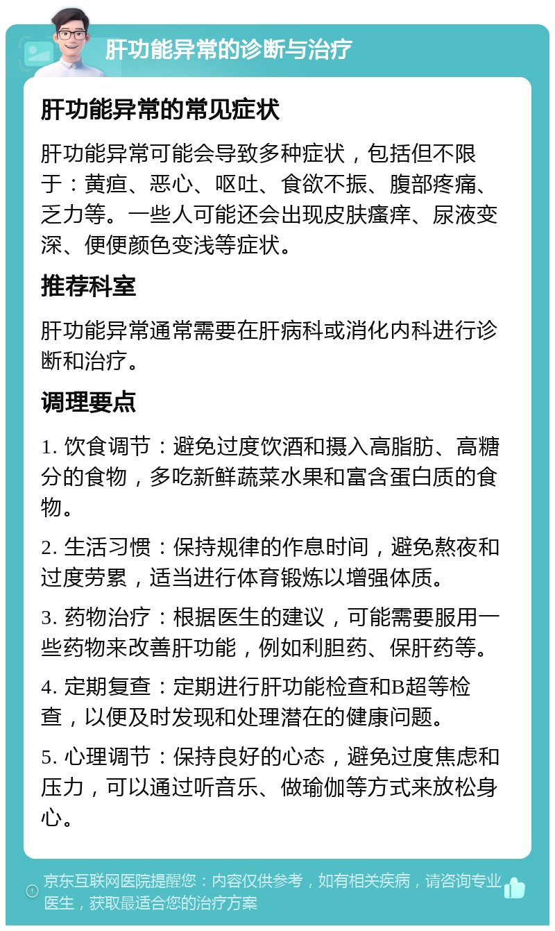 肝功能异常的诊断与治疗 肝功能异常的常见症状 肝功能异常可能会导致多种症状，包括但不限于：黄疸、恶心、呕吐、食欲不振、腹部疼痛、乏力等。一些人可能还会出现皮肤瘙痒、尿液变深、便便颜色变浅等症状。 推荐科室 肝功能异常通常需要在肝病科或消化内科进行诊断和治疗。 调理要点 1. 饮食调节：避免过度饮酒和摄入高脂肪、高糖分的食物，多吃新鲜蔬菜水果和富含蛋白质的食物。 2. 生活习惯：保持规律的作息时间，避免熬夜和过度劳累，适当进行体育锻炼以增强体质。 3. 药物治疗：根据医生的建议，可能需要服用一些药物来改善肝功能，例如利胆药、保肝药等。 4. 定期复查：定期进行肝功能检查和B超等检查，以便及时发现和处理潜在的健康问题。 5. 心理调节：保持良好的心态，避免过度焦虑和压力，可以通过听音乐、做瑜伽等方式来放松身心。