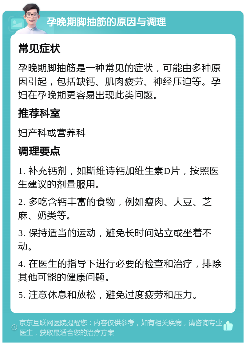 孕晚期脚抽筋的原因与调理 常见症状 孕晚期脚抽筋是一种常见的症状，可能由多种原因引起，包括缺钙、肌肉疲劳、神经压迫等。孕妇在孕晚期更容易出现此类问题。 推荐科室 妇产科或营养科 调理要点 1. 补充钙剂，如斯维诗钙加维生素D片，按照医生建议的剂量服用。 2. 多吃含钙丰富的食物，例如瘦肉、大豆、芝麻、奶类等。 3. 保持适当的运动，避免长时间站立或坐着不动。 4. 在医生的指导下进行必要的检查和治疗，排除其他可能的健康问题。 5. 注意休息和放松，避免过度疲劳和压力。