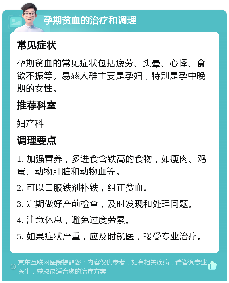 孕期贫血的治疗和调理 常见症状 孕期贫血的常见症状包括疲劳、头晕、心悸、食欲不振等。易感人群主要是孕妇，特别是孕中晚期的女性。 推荐科室 妇产科 调理要点 1. 加强营养，多进食含铁高的食物，如瘦肉、鸡蛋、动物肝脏和动物血等。 2. 可以口服铁剂补铁，纠正贫血。 3. 定期做好产前检查，及时发现和处理问题。 4. 注意休息，避免过度劳累。 5. 如果症状严重，应及时就医，接受专业治疗。