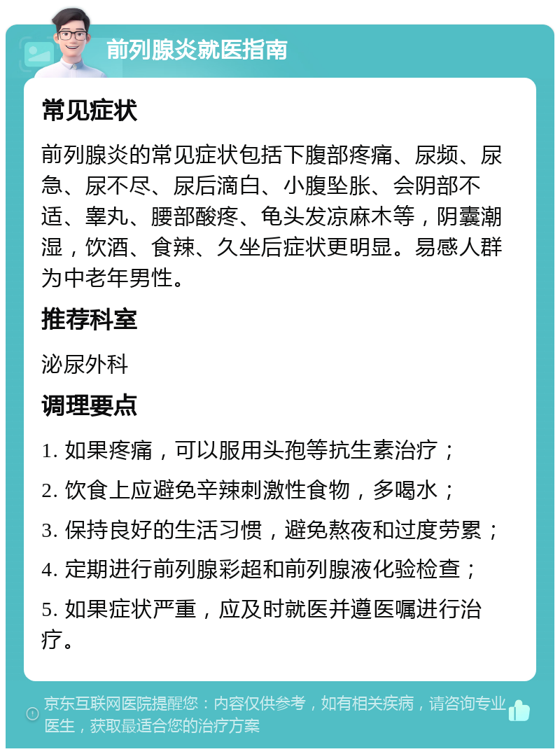 前列腺炎就医指南 常见症状 前列腺炎的常见症状包括下腹部疼痛、尿频、尿急、尿不尽、尿后滴白、小腹坠胀、会阴部不适、睾丸、腰部酸疼、龟头发凉麻木等，阴囊潮湿，饮酒、食辣、久坐后症状更明显。易感人群为中老年男性。 推荐科室 泌尿外科 调理要点 1. 如果疼痛，可以服用头孢等抗生素治疗； 2. 饮食上应避免辛辣刺激性食物，多喝水； 3. 保持良好的生活习惯，避免熬夜和过度劳累； 4. 定期进行前列腺彩超和前列腺液化验检查； 5. 如果症状严重，应及时就医并遵医嘱进行治疗。