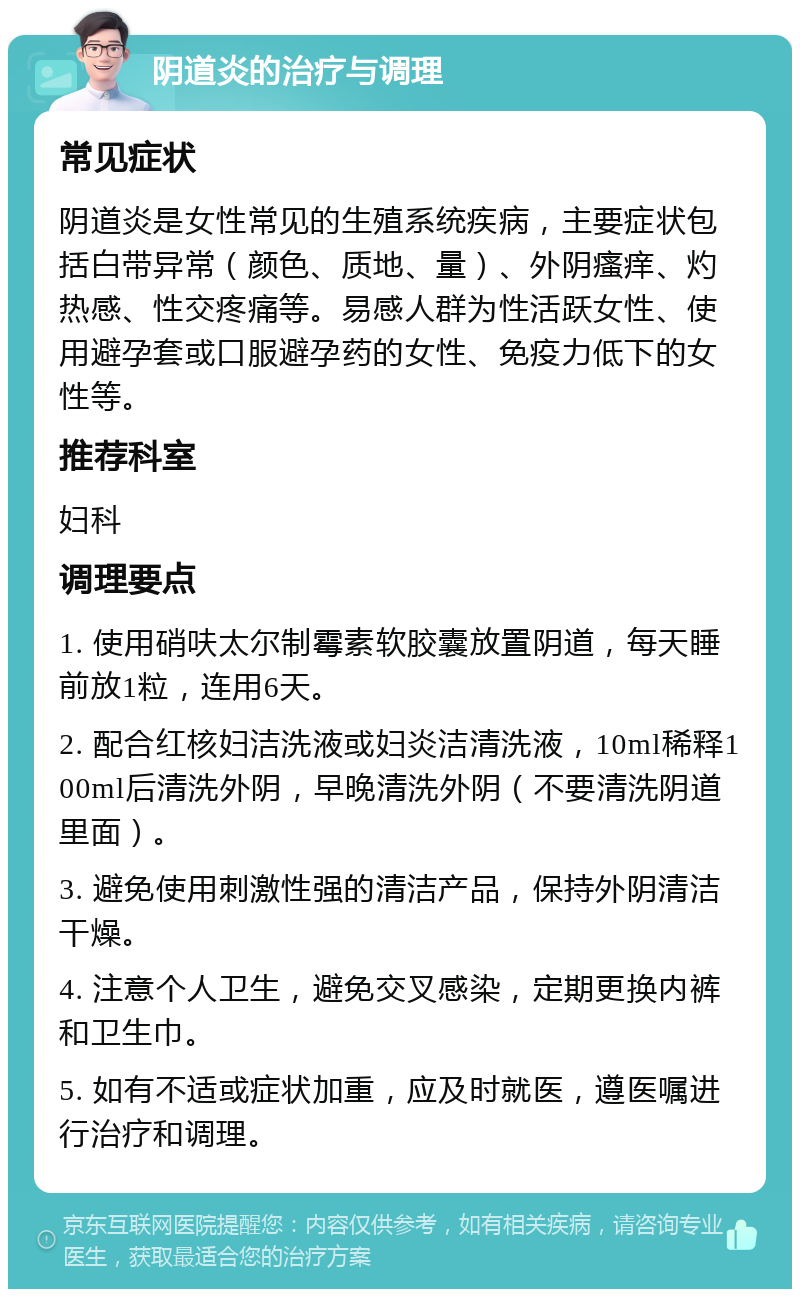 阴道炎的治疗与调理 常见症状 阴道炎是女性常见的生殖系统疾病，主要症状包括白带异常（颜色、质地、量）、外阴瘙痒、灼热感、性交疼痛等。易感人群为性活跃女性、使用避孕套或口服避孕药的女性、免疫力低下的女性等。 推荐科室 妇科 调理要点 1. 使用硝呋太尔制霉素软胶囊放置阴道，每天睡前放1粒，连用6天。 2. 配合红核妇洁洗液或妇炎洁清洗液，10ml稀释100ml后清洗外阴，早晚清洗外阴（不要清洗阴道里面）。 3. 避免使用刺激性强的清洁产品，保持外阴清洁干燥。 4. 注意个人卫生，避免交叉感染，定期更换内裤和卫生巾。 5. 如有不适或症状加重，应及时就医，遵医嘱进行治疗和调理。