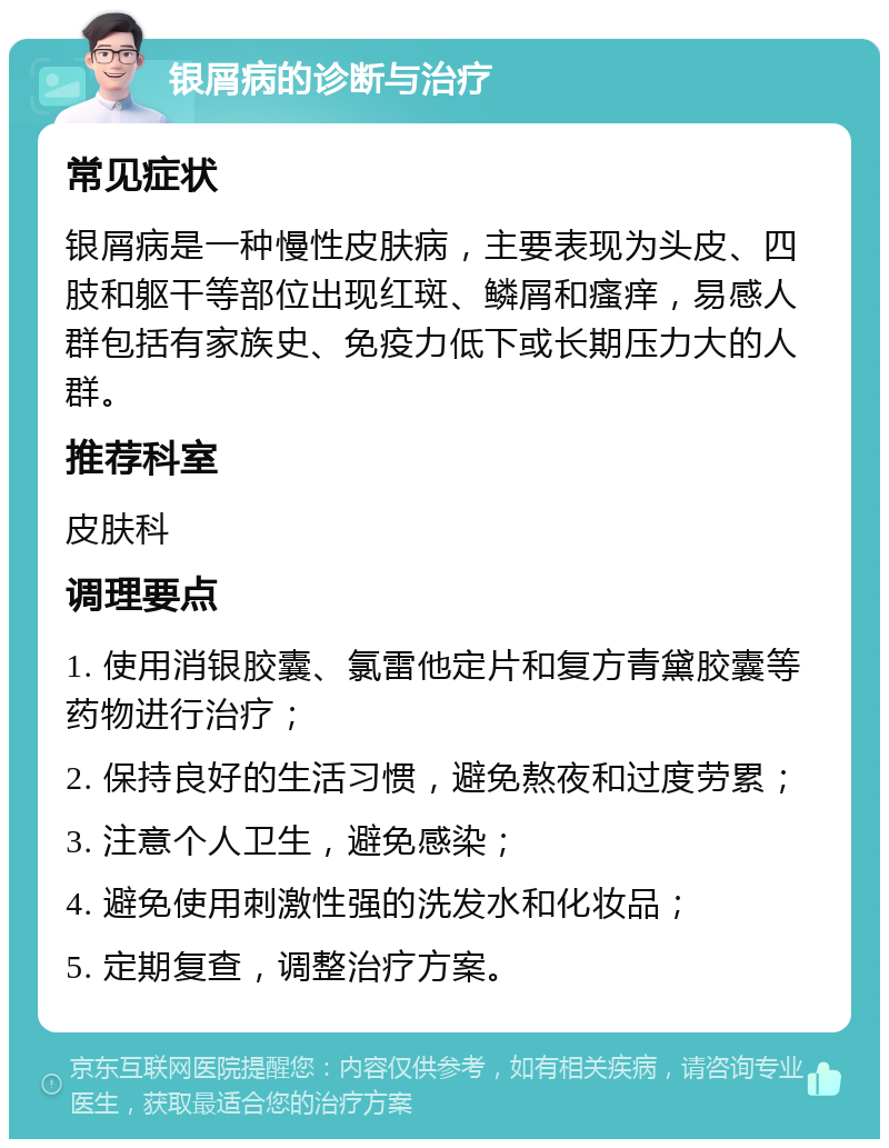 银屑病的诊断与治疗 常见症状 银屑病是一种慢性皮肤病，主要表现为头皮、四肢和躯干等部位出现红斑、鳞屑和瘙痒，易感人群包括有家族史、免疫力低下或长期压力大的人群。 推荐科室 皮肤科 调理要点 1. 使用消银胶囊、氯雷他定片和复方青黛胶囊等药物进行治疗； 2. 保持良好的生活习惯，避免熬夜和过度劳累； 3. 注意个人卫生，避免感染； 4. 避免使用刺激性强的洗发水和化妆品； 5. 定期复查，调整治疗方案。