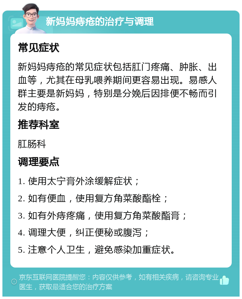 新妈妈痔疮的治疗与调理 常见症状 新妈妈痔疮的常见症状包括肛门疼痛、肿胀、出血等，尤其在母乳喂养期间更容易出现。易感人群主要是新妈妈，特别是分娩后因排便不畅而引发的痔疮。 推荐科室 肛肠科 调理要点 1. 使用太宁膏外涂缓解症状； 2. 如有便血，使用复方角菜酸酯栓； 3. 如有外痔疼痛，使用复方角菜酸酯膏； 4. 调理大便，纠正便秘或腹泻； 5. 注意个人卫生，避免感染加重症状。