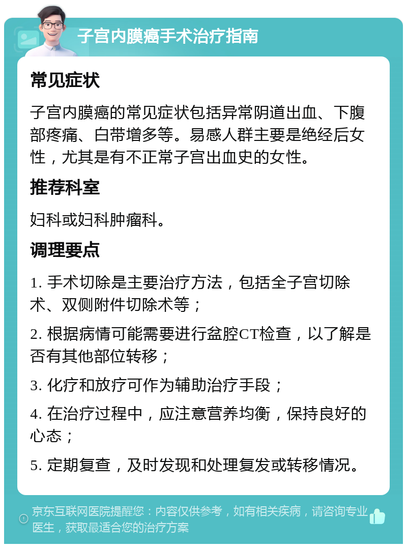 子宫内膜癌手术治疗指南 常见症状 子宫内膜癌的常见症状包括异常阴道出血、下腹部疼痛、白带增多等。易感人群主要是绝经后女性，尤其是有不正常子宫出血史的女性。 推荐科室 妇科或妇科肿瘤科。 调理要点 1. 手术切除是主要治疗方法，包括全子宫切除术、双侧附件切除术等； 2. 根据病情可能需要进行盆腔CT检查，以了解是否有其他部位转移； 3. 化疗和放疗可作为辅助治疗手段； 4. 在治疗过程中，应注意营养均衡，保持良好的心态； 5. 定期复查，及时发现和处理复发或转移情况。