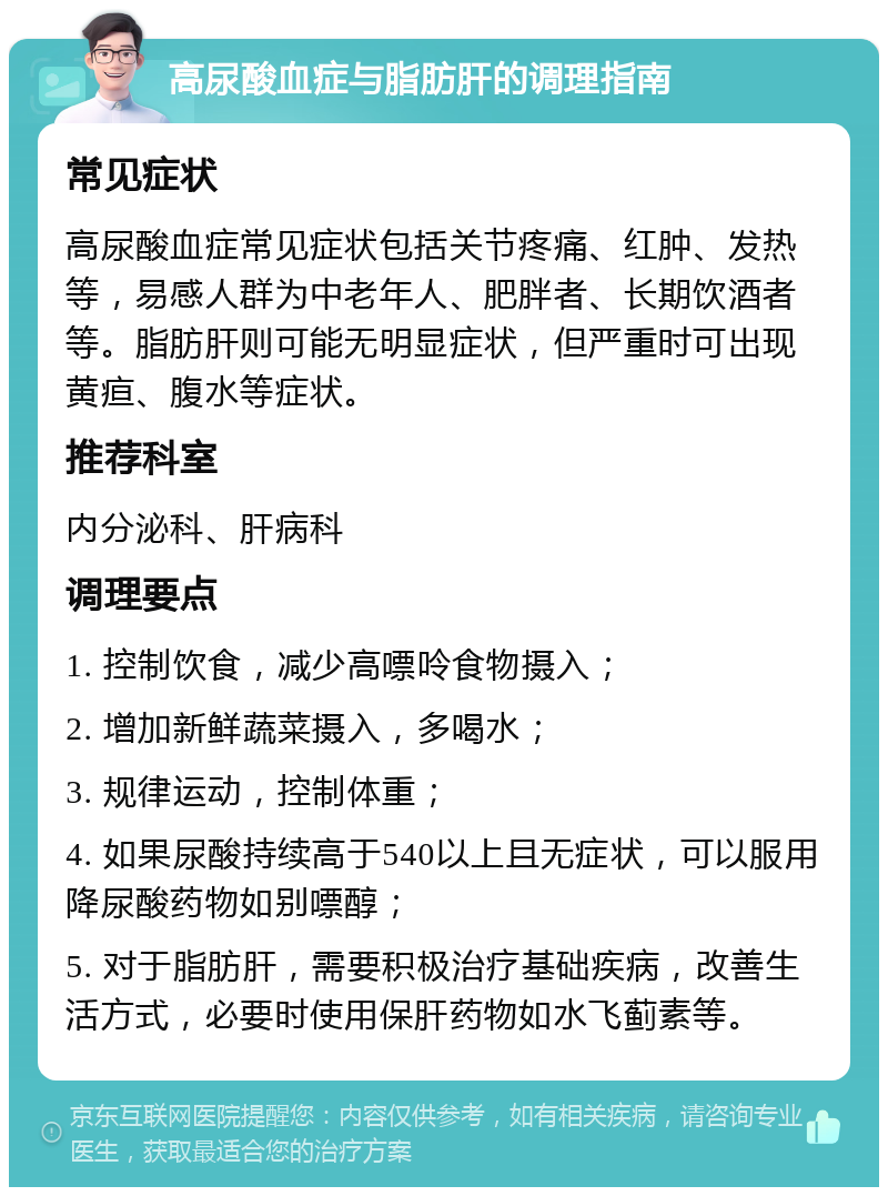 高尿酸血症与脂肪肝的调理指南 常见症状 高尿酸血症常见症状包括关节疼痛、红肿、发热等，易感人群为中老年人、肥胖者、长期饮酒者等。脂肪肝则可能无明显症状，但严重时可出现黄疸、腹水等症状。 推荐科室 内分泌科、肝病科 调理要点 1. 控制饮食，减少高嘌呤食物摄入； 2. 增加新鲜蔬菜摄入，多喝水； 3. 规律运动，控制体重； 4. 如果尿酸持续高于540以上且无症状，可以服用降尿酸药物如别嘌醇； 5. 对于脂肪肝，需要积极治疗基础疾病，改善生活方式，必要时使用保肝药物如水飞蓟素等。