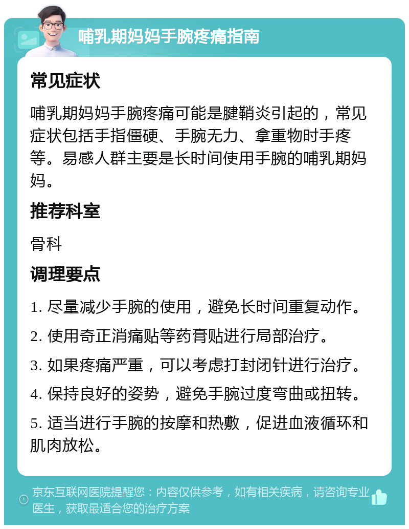 哺乳期妈妈手腕疼痛指南 常见症状 哺乳期妈妈手腕疼痛可能是腱鞘炎引起的，常见症状包括手指僵硬、手腕无力、拿重物时手疼等。易感人群主要是长时间使用手腕的哺乳期妈妈。 推荐科室 骨科 调理要点 1. 尽量减少手腕的使用，避免长时间重复动作。 2. 使用奇正消痛贴等药膏贴进行局部治疗。 3. 如果疼痛严重，可以考虑打封闭针进行治疗。 4. 保持良好的姿势，避免手腕过度弯曲或扭转。 5. 适当进行手腕的按摩和热敷，促进血液循环和肌肉放松。