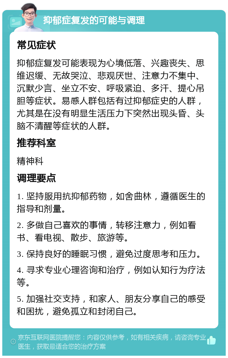 抑郁症复发的可能与调理 常见症状 抑郁症复发可能表现为心境低落、兴趣丧失、思维迟缓、无故哭泣、悲观厌世、注意力不集中、沉默少言、坐立不安、呼吸紧迫、多汗、提心吊胆等症状。易感人群包括有过抑郁症史的人群，尤其是在没有明显生活压力下突然出现头昏、头脑不清醒等症状的人群。 推荐科室 精神科 调理要点 1. 坚持服用抗抑郁药物，如舍曲林，遵循医生的指导和剂量。 2. 多做自己喜欢的事情，转移注意力，例如看书、看电视、散步、旅游等。 3. 保持良好的睡眠习惯，避免过度思考和压力。 4. 寻求专业心理咨询和治疗，例如认知行为疗法等。 5. 加强社交支持，和家人、朋友分享自己的感受和困扰，避免孤立和封闭自己。