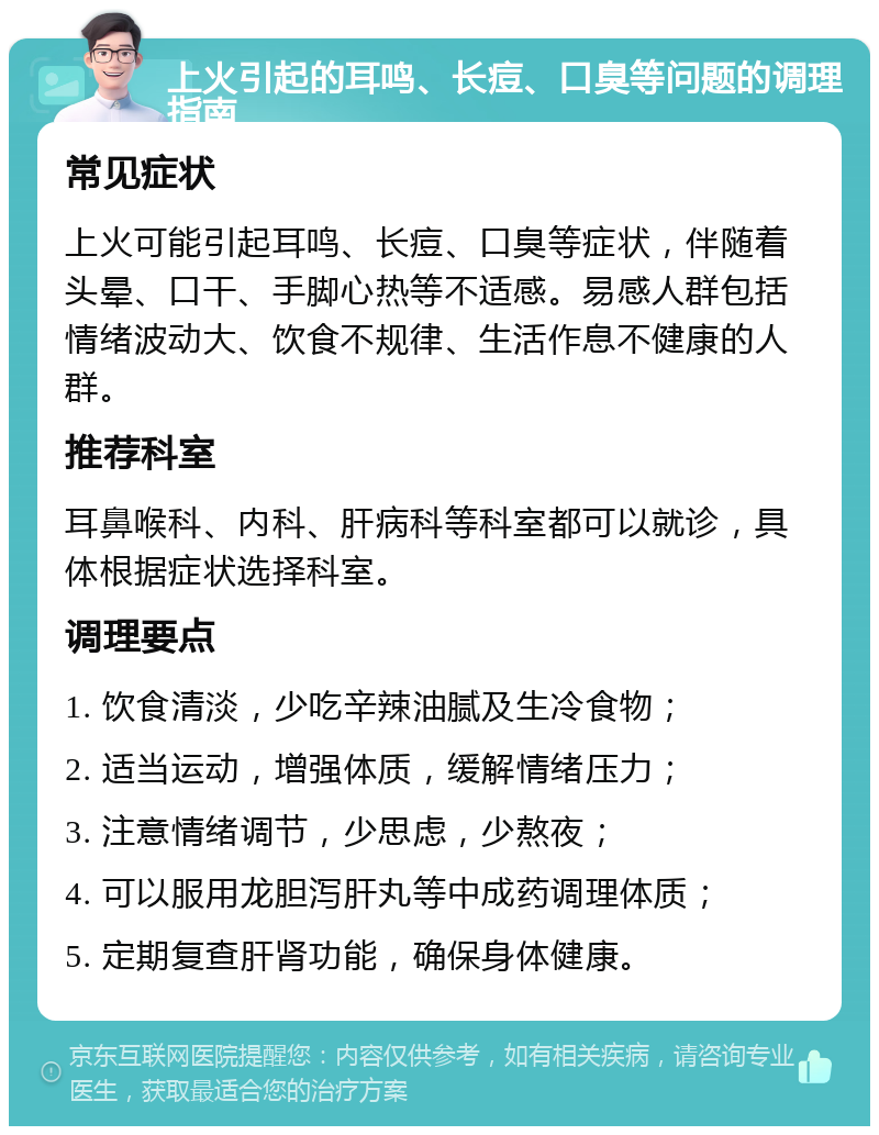 上火引起的耳鸣、长痘、口臭等问题的调理指南 常见症状 上火可能引起耳鸣、长痘、口臭等症状，伴随着头晕、口干、手脚心热等不适感。易感人群包括情绪波动大、饮食不规律、生活作息不健康的人群。 推荐科室 耳鼻喉科、内科、肝病科等科室都可以就诊，具体根据症状选择科室。 调理要点 1. 饮食清淡，少吃辛辣油腻及生冷食物； 2. 适当运动，增强体质，缓解情绪压力； 3. 注意情绪调节，少思虑，少熬夜； 4. 可以服用龙胆泻肝丸等中成药调理体质； 5. 定期复查肝肾功能，确保身体健康。