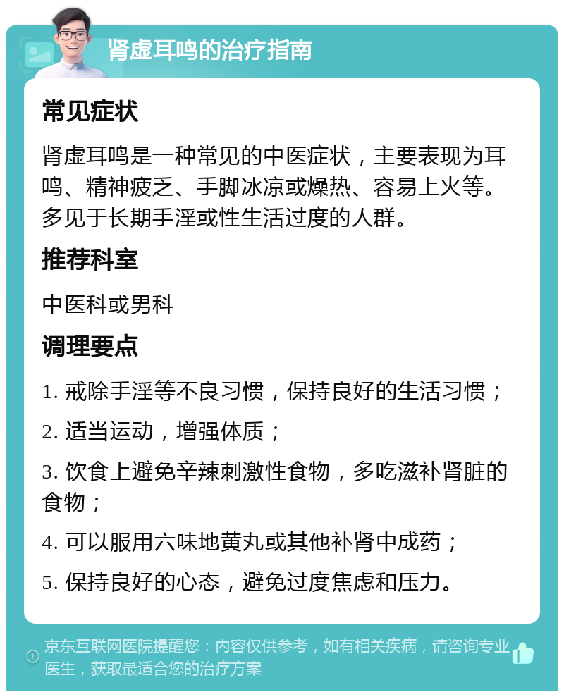 肾虚耳鸣的治疗指南 常见症状 肾虚耳鸣是一种常见的中医症状，主要表现为耳鸣、精神疲乏、手脚冰凉或燥热、容易上火等。多见于长期手淫或性生活过度的人群。 推荐科室 中医科或男科 调理要点 1. 戒除手淫等不良习惯，保持良好的生活习惯； 2. 适当运动，增强体质； 3. 饮食上避免辛辣刺激性食物，多吃滋补肾脏的食物； 4. 可以服用六味地黄丸或其他补肾中成药； 5. 保持良好的心态，避免过度焦虑和压力。