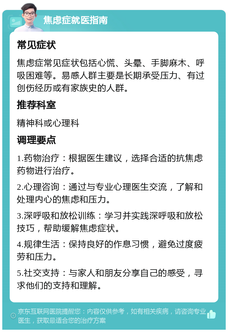 焦虑症就医指南 常见症状 焦虑症常见症状包括心慌、头晕、手脚麻木、呼吸困难等。易感人群主要是长期承受压力、有过创伤经历或有家族史的人群。 推荐科室 精神科或心理科 调理要点 1.药物治疗：根据医生建议，选择合适的抗焦虑药物进行治疗。 2.心理咨询：通过与专业心理医生交流，了解和处理内心的焦虑和压力。 3.深呼吸和放松训练：学习并实践深呼吸和放松技巧，帮助缓解焦虑症状。 4.规律生活：保持良好的作息习惯，避免过度疲劳和压力。 5.社交支持：与家人和朋友分享自己的感受，寻求他们的支持和理解。