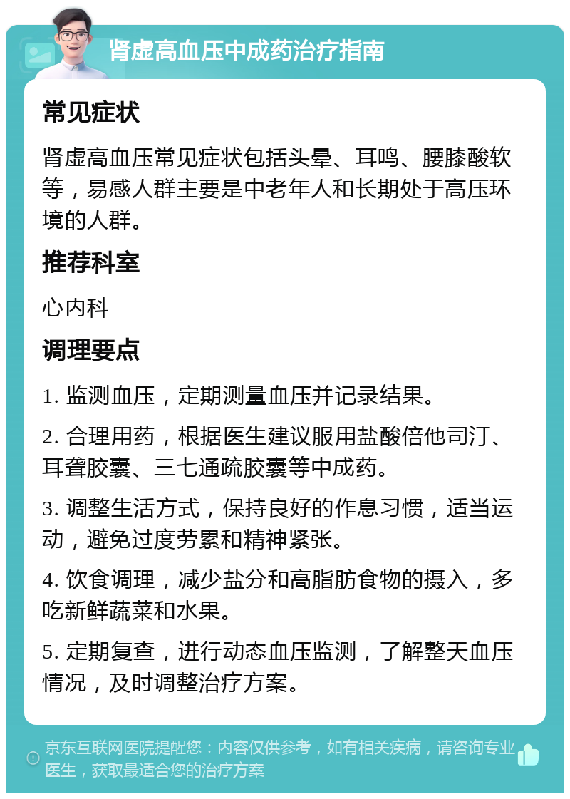 肾虚高血压中成药治疗指南 常见症状 肾虚高血压常见症状包括头晕、耳鸣、腰膝酸软等，易感人群主要是中老年人和长期处于高压环境的人群。 推荐科室 心内科 调理要点 1. 监测血压，定期测量血压并记录结果。 2. 合理用药，根据医生建议服用盐酸倍他司汀、耳聋胶囊、三七通疏胶囊等中成药。 3. 调整生活方式，保持良好的作息习惯，适当运动，避免过度劳累和精神紧张。 4. 饮食调理，减少盐分和高脂肪食物的摄入，多吃新鲜蔬菜和水果。 5. 定期复查，进行动态血压监测，了解整天血压情况，及时调整治疗方案。