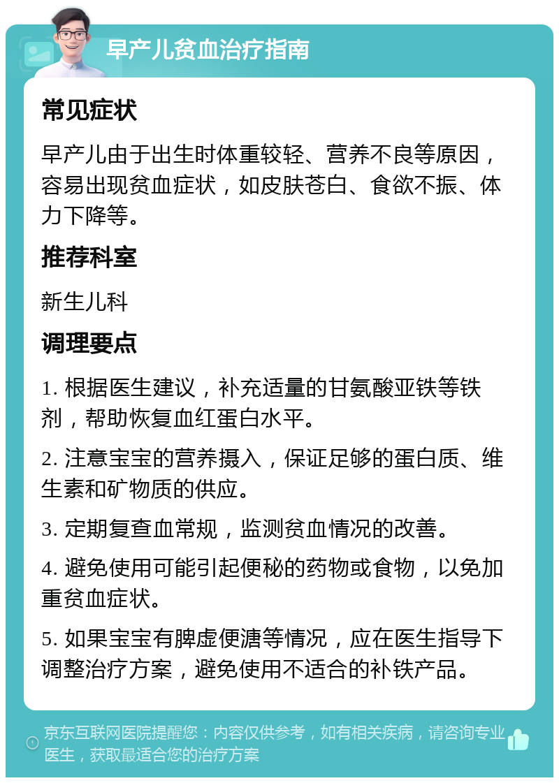 早产儿贫血治疗指南 常见症状 早产儿由于出生时体重较轻、营养不良等原因，容易出现贫血症状，如皮肤苍白、食欲不振、体力下降等。 推荐科室 新生儿科 调理要点 1. 根据医生建议，补充适量的甘氨酸亚铁等铁剂，帮助恢复血红蛋白水平。 2. 注意宝宝的营养摄入，保证足够的蛋白质、维生素和矿物质的供应。 3. 定期复查血常规，监测贫血情况的改善。 4. 避免使用可能引起便秘的药物或食物，以免加重贫血症状。 5. 如果宝宝有脾虚便溏等情况，应在医生指导下调整治疗方案，避免使用不适合的补铁产品。