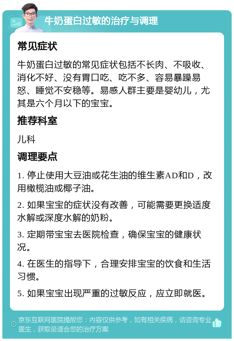 牛奶蛋白过敏的治疗与调理 常见症状 牛奶蛋白过敏的常见症状包括不长肉、不吸收、消化不好、没有胃口吃、吃不多、容易暴躁易怒、睡觉不安稳等。易感人群主要是婴幼儿，尤其是六个月以下的宝宝。 推荐科室 儿科 调理要点 1. 停止使用大豆油或花生油的维生素AD和D，改用橄榄油或椰子油。 2. 如果宝宝的症状没有改善，可能需要更换适度水解或深度水解的奶粉。 3. 定期带宝宝去医院检查，确保宝宝的健康状况。 4. 在医生的指导下，合理安排宝宝的饮食和生活习惯。 5. 如果宝宝出现严重的过敏反应，应立即就医。