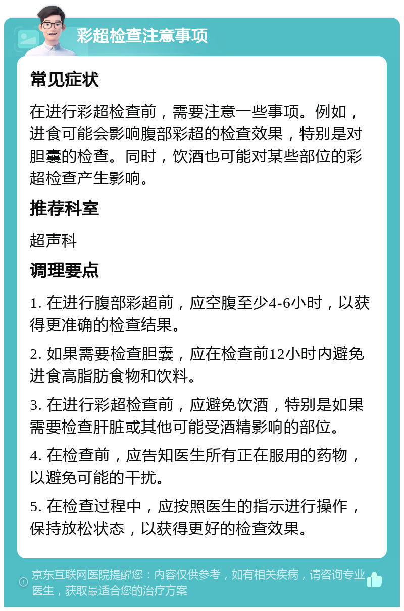 彩超检查注意事项 常见症状 在进行彩超检查前，需要注意一些事项。例如，进食可能会影响腹部彩超的检查效果，特别是对胆囊的检查。同时，饮酒也可能对某些部位的彩超检查产生影响。 推荐科室 超声科 调理要点 1. 在进行腹部彩超前，应空腹至少4-6小时，以获得更准确的检查结果。 2. 如果需要检查胆囊，应在检查前12小时内避免进食高脂肪食物和饮料。 3. 在进行彩超检查前，应避免饮酒，特别是如果需要检查肝脏或其他可能受酒精影响的部位。 4. 在检查前，应告知医生所有正在服用的药物，以避免可能的干扰。 5. 在检查过程中，应按照医生的指示进行操作，保持放松状态，以获得更好的检查效果。