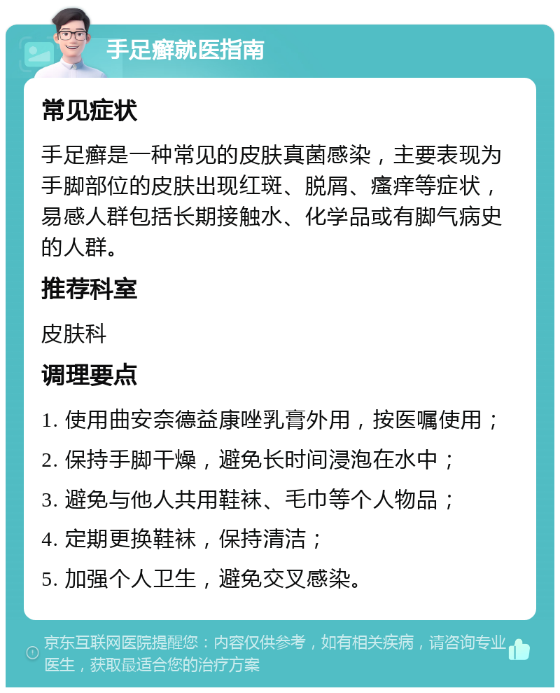 手足癣就医指南 常见症状 手足癣是一种常见的皮肤真菌感染，主要表现为手脚部位的皮肤出现红斑、脱屑、瘙痒等症状，易感人群包括长期接触水、化学品或有脚气病史的人群。 推荐科室 皮肤科 调理要点 1. 使用曲安奈德益康唑乳膏外用，按医嘱使用； 2. 保持手脚干燥，避免长时间浸泡在水中； 3. 避免与他人共用鞋袜、毛巾等个人物品； 4. 定期更换鞋袜，保持清洁； 5. 加强个人卫生，避免交叉感染。