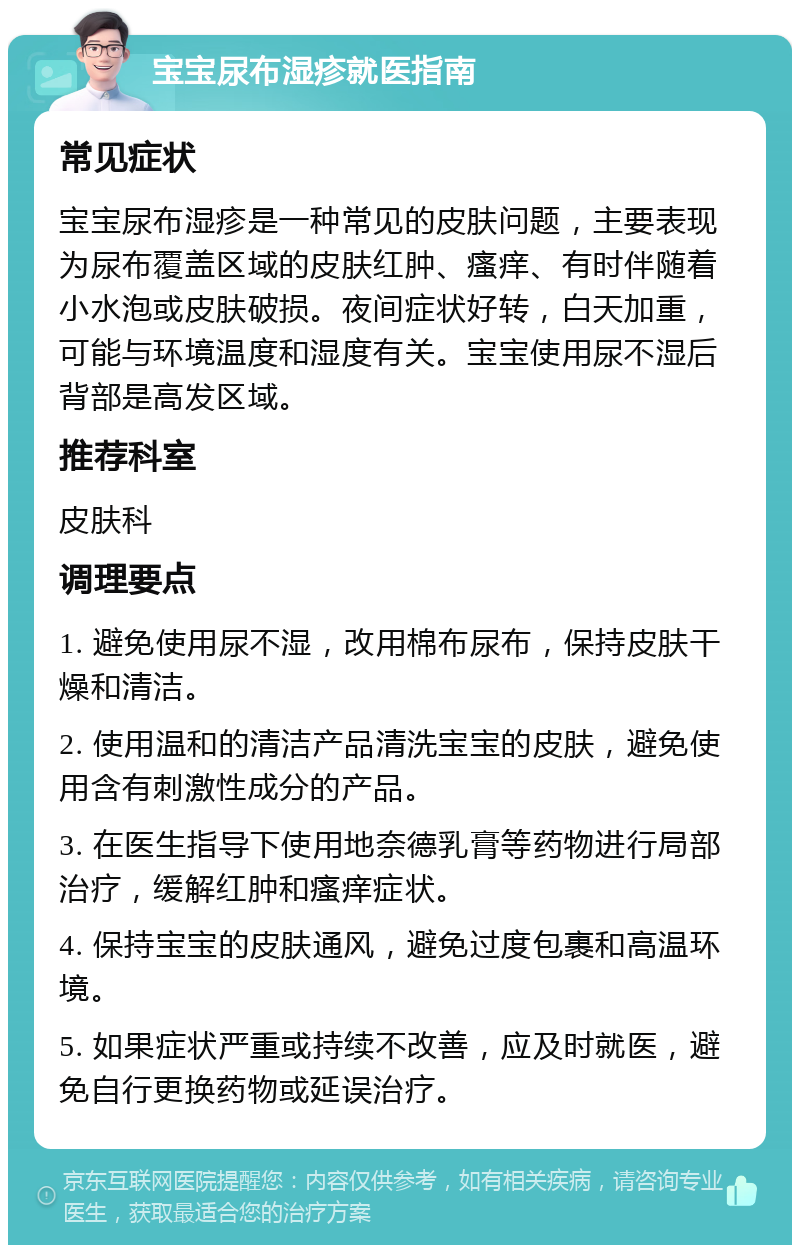 宝宝尿布湿疹就医指南 常见症状 宝宝尿布湿疹是一种常见的皮肤问题，主要表现为尿布覆盖区域的皮肤红肿、瘙痒、有时伴随着小水泡或皮肤破损。夜间症状好转，白天加重，可能与环境温度和湿度有关。宝宝使用尿不湿后背部是高发区域。 推荐科室 皮肤科 调理要点 1. 避免使用尿不湿，改用棉布尿布，保持皮肤干燥和清洁。 2. 使用温和的清洁产品清洗宝宝的皮肤，避免使用含有刺激性成分的产品。 3. 在医生指导下使用地奈德乳膏等药物进行局部治疗，缓解红肿和瘙痒症状。 4. 保持宝宝的皮肤通风，避免过度包裹和高温环境。 5. 如果症状严重或持续不改善，应及时就医，避免自行更换药物或延误治疗。