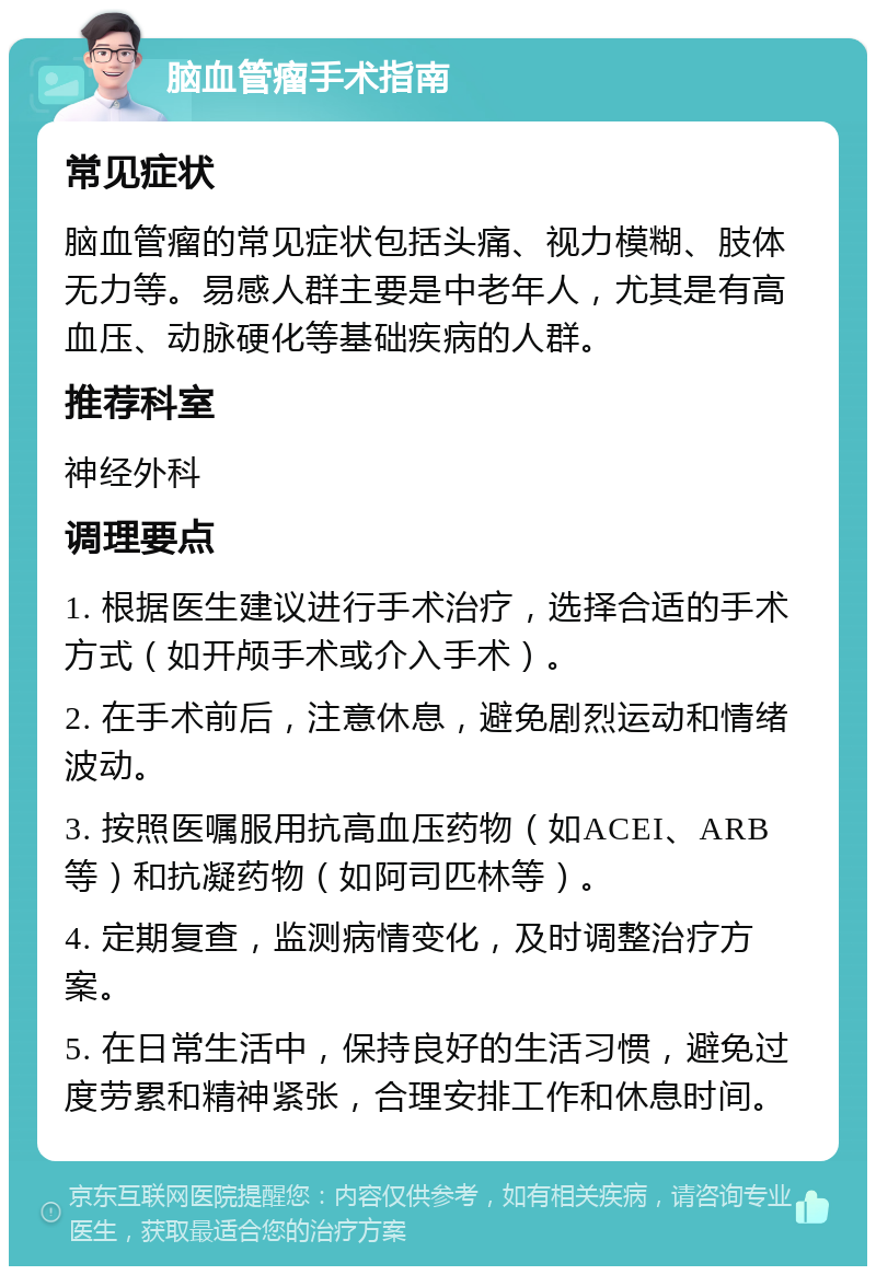 脑血管瘤手术指南 常见症状 脑血管瘤的常见症状包括头痛、视力模糊、肢体无力等。易感人群主要是中老年人，尤其是有高血压、动脉硬化等基础疾病的人群。 推荐科室 神经外科 调理要点 1. 根据医生建议进行手术治疗，选择合适的手术方式（如开颅手术或介入手术）。 2. 在手术前后，注意休息，避免剧烈运动和情绪波动。 3. 按照医嘱服用抗高血压药物（如ACEI、ARB等）和抗凝药物（如阿司匹林等）。 4. 定期复查，监测病情变化，及时调整治疗方案。 5. 在日常生活中，保持良好的生活习惯，避免过度劳累和精神紧张，合理安排工作和休息时间。