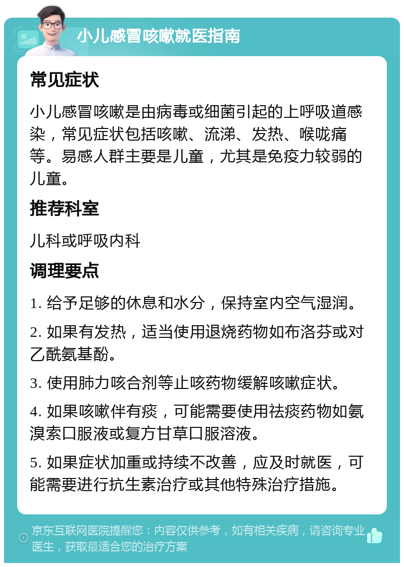 小儿感冒咳嗽就医指南 常见症状 小儿感冒咳嗽是由病毒或细菌引起的上呼吸道感染，常见症状包括咳嗽、流涕、发热、喉咙痛等。易感人群主要是儿童，尤其是免疫力较弱的儿童。 推荐科室 儿科或呼吸内科 调理要点 1. 给予足够的休息和水分，保持室内空气湿润。 2. 如果有发热，适当使用退烧药物如布洛芬或对乙酰氨基酚。 3. 使用肺力咳合剂等止咳药物缓解咳嗽症状。 4. 如果咳嗽伴有痰，可能需要使用祛痰药物如氨溴索口服液或复方甘草口服溶液。 5. 如果症状加重或持续不改善，应及时就医，可能需要进行抗生素治疗或其他特殊治疗措施。