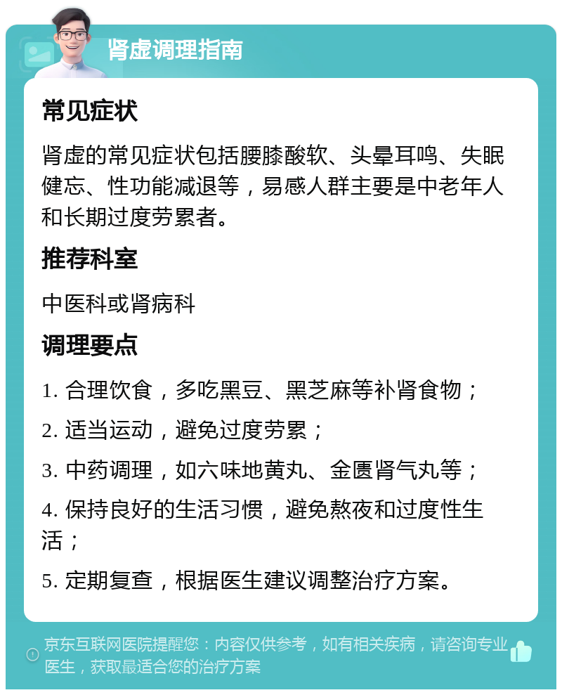 肾虚调理指南 常见症状 肾虚的常见症状包括腰膝酸软、头晕耳鸣、失眠健忘、性功能减退等，易感人群主要是中老年人和长期过度劳累者。 推荐科室 中医科或肾病科 调理要点 1. 合理饮食，多吃黑豆、黑芝麻等补肾食物； 2. 适当运动，避免过度劳累； 3. 中药调理，如六味地黄丸、金匮肾气丸等； 4. 保持良好的生活习惯，避免熬夜和过度性生活； 5. 定期复查，根据医生建议调整治疗方案。