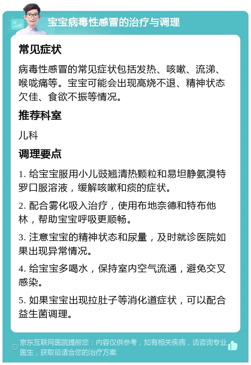 宝宝病毒性感冒的治疗与调理 常见症状 病毒性感冒的常见症状包括发热、咳嗽、流涕、喉咙痛等。宝宝可能会出现高烧不退、精神状态欠佳、食欲不振等情况。 推荐科室 儿科 调理要点 1. 给宝宝服用小儿豉翘清热颗粒和易坦静氨溴特罗口服溶液，缓解咳嗽和痰的症状。 2. 配合雾化吸入治疗，使用布地奈德和特布他林，帮助宝宝呼吸更顺畅。 3. 注意宝宝的精神状态和尿量，及时就诊医院如果出现异常情况。 4. 给宝宝多喝水，保持室内空气流通，避免交叉感染。 5. 如果宝宝出现拉肚子等消化道症状，可以配合益生菌调理。